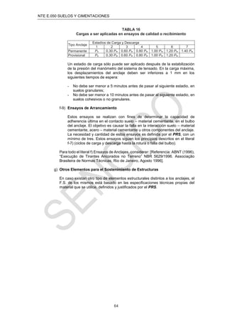 NTE E.050 SUELOS Y CIMENTACIONES
64
TABLA 16
Cargas a ser aplicadas en ensayos de calidad o recibimiento
Tipo Anclaje
Estadíos de Carga y Descarga
1 2 3 4 5 6 7
Permanente Po 0.30 Pw 0.60 Pw 0.80 Pw 1.00 Pw 1.20 Pw 1.40 Pw
Provisional Po 0.30 Pw 0.60 Pw 0.80 Pw 1.00 Pw 1.20 Pw
Un estadio de carga sólo puede ser aplicado después de la estabilización
de la presión del manómetro del sistema de tensado. En la carga máxima,
los desplazamientos del anclaje deben ser inferiores a 1 mm en los
siguientes tiempos de espera:
- No debe ser menor a 5 minutos antes de pasar al siguiente estadio, en
suelos granulares;
- No debe ser menor a 10 minutos antes de pasar al siguiente estadio, en
suelos cohesivos o no granulares.
f-9) Ensayos de Arrancamiento
Estos ensayos se realizan con ﬁnes de determinar la capacidad de
adherencia última en el contacto suelo – material cementante, en el bulbo
del anclaje. El objetivo es causar la falla en la interacción suelo – material
cementante, acero – material cementante u otros componentes del anclaje.
La necesidad y cantidad de estos ensayos es deﬁnida por el PRS, con un
mínimo de tres. Estos ensayos siguen los principios descritos en el literal
f-7) (ciclos de carga y descarga hasta la rotura o falla del bulbo).
Para todo el literal f) Ensayos de Anclajes, considerar: [Referencia: ABNT (1996),
“Execução de Tirantes Ancorados no Terreno” NBR 5629/1996. Associação
Brasileira de Normas Técnicas, Rio de Janeiro, Agosto 1996].
g) Otros Elementos para el Sostenimiento de Estructuras
En caso existan otro tipo de elementos estructurales distintos a los anclajes, el
F.S. de los mismos está basado en las especiﬁcaciones técnicas propias del
material que se utilice, deﬁnidos y justiﬁcados por el PRS.
 