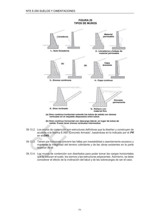 NTE E.050 SUELOS Y CIMENTACIONES
71
FIGURA 20
TIPOS DE MUROS
39.13.2. Los muros de contención son estructuras deﬁnitivas que la diseñan y construyen de
acuerdo a la Norma E.060 “Concreto Armado”, basándose en lo indicado por el PR
en el EMS.
39.13.3. Tienen por funciones prevenir las fallas por inestabilidad o asentamiento excesivo y
mantener la integridad del terreno colindante y de las obras existentes en la parte
superior de él.
39.13.4. Los muros de contención son diseñados para poder tomar las cargas horizontales
que le inducen el suelo, los sismos y las estructuras adyacentes. Asimismo, se debe
considerar el efecto de la inclinación del talud y de las sobrecargas de ser el caso.
 