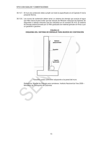 NTE E.050 SUELOS Y CIMENTACIONES
73
39.13.7. El muro de contención debe cumplir con todo lo especiﬁcado en el Capítulo IV de la
presente Norma.
39.13.8. Los muros de contención deben tener un sistema de drenaje que evacúe el agua
que ﬁltre hacia el para evitar que las fuerzas de ﬁltración reduzcan los factores de
seguridad a valores menores que los indicados en el numeral 39.14.6. El sistema
de drenaje estará formado por un ﬁltro graduado de material granular sin ﬁnos o por
un geotextil o geodren.
FIGURA 23
ESQUEMA DEL SISTEMA DE DRENAJE PARA MUROS DE CONTENCIÓN
*Geodrén usado como dren adyacente a la pared del muro
Referencia: Manual de Drenaje para carreteras. Instituto Nacional de Vías 2009 –
Ministerio de Transporte de Colombia
 