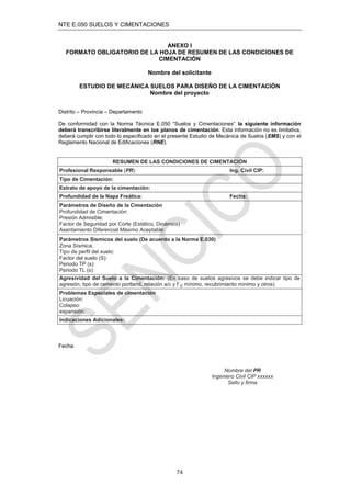 NTE E.050 SUELOS Y CIMENTACIONES
74
ANEXO I
FORMATO OBLIGATORIO DE LA HOJA DE RESUMEN DE LAS CONDICIONES DE
CIMENTACIÓN
Nombre del solicitante
ESTUDIO DE MECÁNICA SUELOS PARA DISEÑO DE LA CIMENTACIÓN
Nombre del proyecto
Distrito – Provincia – Departamento
De conformidad con la Norma Técnica E.050 “Suelos y Cimentaciones” la siguiente información
deberá transcribirse literalmente en los planos de cimentación. Esta información no es limitativa,
deberá cumplir con todo lo especiﬁcado en el presente Estudio de Mecánica de Suelos (EMS) y con el
Reglamento Nacional de Ediﬁcaciones (RNE).
RESUMEN DE LAS CONDICIONES DE CIMENTACIÓN
Profesional Responsable (PR): Ing. Civil CIP:
Tipo de Cimentación:
Estrato de apoyo de la cimentación:
Profundidad de la Napa Freática: Fecha:
Parámetros de Diseño de la Cimentación
Profundidad de Cimentación:
Presión Admisible:
Factor de Seguridad por Corte (Estático, Dinámico)
Asentamiento Diferencial Máximo Aceptable:
Parámetros Sísmicos del suelo (De acuerdo a la Norma E.030)
Zona Sísmica:
Tipo de perﬁl del suelo:
Factor del suelo (S):
Periodo TP (s):
Periodo TL (s):
Agresividad del Suelo a la Cimentación: (En caso de suelos agresivos se debe indicar tipo de
agresión, tipo de cemento portland, relación a/c y f´c mínimo, recubrimiento mínimo y otros)
Problemas Especiales de cimentación
Licuación:
Colapso:
expansión:
Indicaciones Adicionales:
Fecha:
Nombre del PR
Ingeniero Civil CIP xxxxxx
Sello y ﬁrma
 