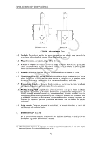 NTE E.050 SUELOS Y CIMENTACIONES
76
FIGURA 1. Alternativa de Cono.
4.2 Varillaje: Conjunto de varillas de acero macizas que se utilizan para transmitir la
energía de golpeo desde la cabeza del varillaje hasta el cono.
4.3 Maza: Cuerpo de acero de 63,5 kg ± 0,5 kg de masa.
4.4 Cabeza de impacto: Cuerpo de acero que recibe el impacto de la maza y que queda
unido solidariamente a la parte superior de varillaje, sin que durante el golpeo pueda
existir desplazamiento relativo entre ambos.
4.5 Guiadera: Elemento de acero que guía suavemente la maza durante su caída.
4.6 Sistema de elevación y escape: Mecanismo mediante el cual se eleva la maza a una
altura de 760 mm ± 10 mm, se libera y se permite su caída libre por la guiadera hasta
la cabeza de impacto. La velocidad de la maza cuando se libere será nula.
4.7 Dispositivos de golpeo: Conjunto de elementos que comprende la maza, la cabeza
de impacto, la guiadera y el sistema de elevación y escape.
4.8 Martillo de seguridad: Dispositivo de golpeo automático en el que la maza, la cabeza
de impacto, la guiadera, y el sistema de elevación y escape están integrados en un
mismo elemento. Permite izar la maza y liberarla siempre a la misma altura sin producir
movimientos sobre el varillaje de forma que la caída por la guiadera sea totalmente libre
y la energía transferida a la cabeza de impacto sea la misma en todos los golpes. El
martillo de seguridad permite igualmente establecer una frecuencia de golpeo
uniforme(3).
4.9 Guía soporte: Pieza que asegura la verticalidad y el soporte lateral en el tramo del
varillaje que sobresale del suelo.
5. DIMENSIONES Y MASAS
En el procedimiento descrito en la Norma los aparatos deﬁnidos en el Capítulo IV
tendrán las siguientes dimensiones y masas.
(3)
Utilización de otros dispositivos de golpeo que no cumplan las especiﬁcaciones descritas en esta norma implica
que pueda obtenerse un número de golpes diferente de N20
 