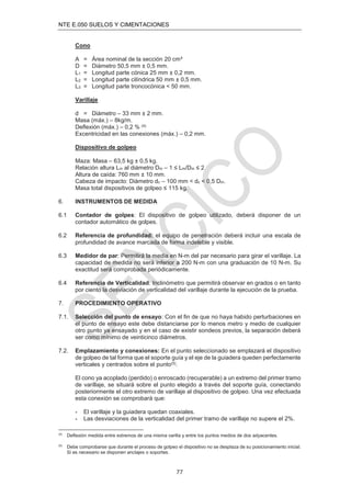 NTE E.050 SUELOS Y CIMENTACIONES
77
Cono
A = Área nominal de la sección 20 cm²
D = Diámetro 50,5 mm ± 0,5 mm.
L1 = Longitud parte cónica 25 mm ± 0,2 mm.
L2 = Longitud parte cilíndrica 50 mm ± 0,5 mm.
L3 = Longitud parte troncocónica < 50 mm.
Varillaje
d = Diámetro – 33 mm ± 2 mm.
Masa (máx.) – 8kg/m.
Deﬂexión (máx.) – 0,2 % (4)
Excentricidad en las conexiones (máx.) – 0,2 mm.
Dispositivo de golpeo
Maza: Masa – 63,5 kg ± 0,5 kg.
Relación altura Lm al diámetro Dm – 1 ≤ Lm/Dm ≤ 2
Altura de caída: 760 mm ± 10 mm.
Cabeza de impacto: Diámetro dc – 100 mm < dc < 0,5 Dm.
Masa total dispositivos de golpeo ≤ 115 kg.
6. INSTRUMENTOS DE MEDIDA
6.1 Contador de golpes: El dispositivo de golpeo utilizado, deberá disponer de un
contador automático de golpes.
6.2 Referencia de profundidad: el equipo de penetración deberá incluir una escala de
profundidad de avance marcada de forma indeleble y visible.
6.3 Medidor de par: Permitirá la media en N-m del par necesario para girar el varillaje. La
capacidad de medida no será inferior a 200 N-m con una graduación de 10 N-m. Su
exactitud será comprobada periódicamente.
6.4 Referencia de Verticalidad: Inclinómetro que permitirá observar en grados o en tanto
por ciento la desviación de verticalidad del varillaje durante la ejecución de la prueba.
7. PROCEDIMIENTO OPERATIVO
7.1. Selección del punto de ensayo: Con el ﬁn de que no haya habido perturbaciones en
el punto de ensayo este debe distanciarse por lo menos metro y medio de cualquier
otro punto ya ensayado y en el caso de existir sondeos previos, la separación deberá
ser como mínimo de veinticinco diámetros.
7.2. Emplazamiento y conexiones: En el punto seleccionado se emplazará el dispositivo
de golpeo de tal forma que el soporte guía y el eje de la guiadera queden perfectamente
verticales y centrados sobre el punto(5).
El cono ya acoplado (perdido) o enroscado (recuperable) a un extremo del primer tramo
de varillaje, se situará sobre el punto elegido a través del soporte guía, conectando
posteriormente el otro extremo de varillaje al dispositivo de golpeo. Una vez efectuada
esta conexión se comprobará que:
- El varillaje y la guiadera quedan coaxiales.
- Las desviaciones de la verticalidad del primer tramo de varillaje no supere el 2%.
(4)
Deﬂexión medida entre extremos de una misma varilla y entre los puntos medios de dos adyacentes.
(5)
Debe comprobarse que durante el proceso de golpeo el dispositivo no se desplaza de su posicionamiento inicial.
Si es necesario se disponen anclajes o soportes.
 
