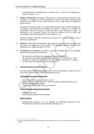 NTE E.050 SUELOS Y CIMENTACIONES
78
- La longitud libre de varillaje entre el soporte guía y la conexión al dispositivo de
golpeo no supere 1,2 m.
7.3. Golpeo y penetración: El golpeo se efectuará con una frecuencia comprendida entre
15 golpes y 30 golpes por minuto registrando el número de golpes necesario para
introducir en el terreno el cono cada intervalo de 20 cm. Este número de golpes se
anota cono N20.
Cuando sea necesario añadir una varilla debe asegurarse que al retirar el dispositivo
de golpeo no se introduzcan movimientos de ascenso o rotación en el varillaje. Se
comprobará cuando se añada la varilla que esta queda enroscada a tope y la
desviación de su inclinación frente a la vertical no excede de 5%. El tramo que
sobresalga a partir del soporte guía no será superior 1,2 m.
Deberán anotarse todas las introducciones mayores de 15 minutos durante todo el
proceso de penetración.
7.4. Rotación: Cada metro de penetración debe medirse y anotarse el par necesario para
girar el tren de varillaje una vuelta y media(6). Se considerará que el rozamiento no es
signiﬁcativo por debajo del valor de 10 N.m.
7.5. Finalización de la prueba: La prueba se dará por ﬁnalizada cuando se satisfagan
algunas de las siguientes condiciones:
- Se alcance la profundidad que previamente se haya establecido.
- Se supere los 100 golpes para una penetración de 20 cm. Es decir N20 > 100.
- Cuando tres valores consecutivos de N20 sean iguales o superiores a 75 golpes.
- El valor del par de rozamiento supere los 200 N.m.
8. PRESENTACIÓN DE RESULTADOS
De cada prueba realizada con arreglo a esta norma se presentará un gráﬁco como el
de la ﬁgura 2 en el que se incluyan los siguientes puntos:
Comprobaciones antes de la prueba
- Tipo de cono utilizado. Dimensiones y masa
- Longitud de cada varilla. Masa por metro de varillaje, incluidos nicles de unión.
- Masa de dispositivos de golpeo.
- Fecha y hora de la prueba. Tiempo de duración.
Comprobaciones después de la prueba
- Diámetros del cono.
- Excentricidad y deﬂexiones del varillaje.
Observaciones
- Interrupciones superiores a 5 min. pérdidas de verticalidad superiores al 5%.
Penetraciones sin golpeo. Obstrucciones temporales, etc.
(6)
El par de rozamiento medido debe ser originado exclusivamente por el cono y tren de varillas introducidos en el
terreno.
 