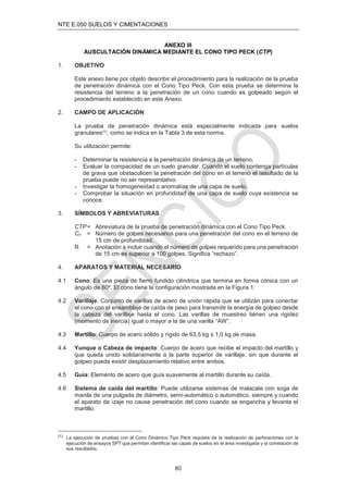 NTE E.050 SUELOS Y CIMENTACIONES
80
ANEXO III
AUSCULTACIÓN DINÁMICA MEDIANTE EL CONO TIPO PECK (CTP)
1. OBJETIVO
Este anexo tiene por objeto describir el procedimiento para la realización de la prueba
de penetración dinámica con el Cono Tipo Peck. Con esta prueba se determina la
resistencia del terreno a la penetración de un cono cuando es golpeado según el
procedimiento establecido en este Anexo.
2. CAMPO DE APLICACIÓN
La prueba de penetración dinámica está especialmente indicada para suelos
granulares(1), como se indica en la Tabla 3 de esta norma.
Su utilización permite:
- Determinar la resistencia a la penetración dinámica de un terreno.
- Evaluar la compacidad de un suelo granular. Cuando el suelo contenga partículas
de grava que obstaculicen la penetración del cono en el terreno el resultado de la
prueba puede no ser representativo.
- Investigar la homogeneidad o anomalías de una capa de suelo.
- Comprobar la situación en profundidad de una capa de suelo cuya existencia se
conoce.
3. SÍMBOLOS Y ABREVIATURAS
CTP= Abreviatura de la prueba de penetración dinámica con el Cono Tipo Peck.
Cn = Número de golpes necesarios para una penetración del cono en el terreno de
15 cm de profundidad.
R = Anotación a incluir cuando el número de golpes requerido para una penetración
de 15 cm es superior a 100 golpes. Signiﬁca “rechazo”.
4. APARATOS Y MATERIAL NECESARIO
4.1 Cono: Es una pieza de ﬁerro fundido cilíndrica que termina en forma cónica con un
ángulo de 60º. El cono tiene la conﬁguración mostrada en la Figura 1.
4.2 Varillaje: Conjunto de varillas de acero de unión rápida que se utilizan para conectar
el cono con el ensamblaje de caída de peso para transmitir la energía de golpeo desde
la cabeza del varillaje hasta el cono. Las varillas de muestreo tienen una rigidez
(momento de inercia) igual o mayor a la de una varilla “AW”.
4.3 Martillo: Cuerpo de acero sólido y rígido de 63,5 kg ± 1,0 kg de masa.
4.4 Yunque o Cabeza de impacto: Cuerpo de acero que recibe el impacto del martillo y
que queda unido solidariamente a la parte superior de varillaje, sin que durante el
golpeo pueda existir desplazamiento relativo entre ambos.
4.5 Guía: Elemento de acero que guía suavemente al martillo durante su caída.
4.6 Sistema de caída del martillo: Puede utilizarse sistemas de malacate con soga de
manila de una pulgada de diámetro, semi-automático o automático, siempre y cuando
el aparato de izaje no cause penetración del cono cuando se engancha y levanta el
martillo.
(1) La ejecución de pruebas con el Cono Dinámico Tipo Peck requiere de la realización de perforaciones con la
ejecución de ensayos SPT que permitan identiﬁcar las capas de suelos en el área investigada y la correlación de
sus resultados.
 