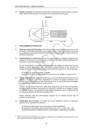 NTE E.050 SUELOS Y CIMENTACIONES
81
4.7 Equipo accesorio: Se proporcionan etiquetas, contenedores, hojas de datos y equipos
para medir el nivel del agua, de acuerdo con los requisitos del Proyecto.
FIGURA 1
5. PROCEDIMIENTO OPERATIVO
5.1 Selección del punto de ensayo: Con el ﬁn de que no haya perturbaciones en el punto
de ensayo, este debe distanciarse por lo menos metro y medio de cualquier otro punto
ya ensayado y en el caso de existir sondeos previos, la separación es como mínimo de
veinticinco diámetros.
5.2 Emplazamiento y conexiones: En el punto seleccionado se emplaza el dispositivo de
golpeo de tal forma que el soporte guía y el eje de la guiadera queden perfectamente
verticales y centrados sobre el punto(2).
El cono ya acoplado a un extremo del primer tramo de varillaje, se sitúa sobre el punto
elegido a través del soporte guía, conectando posteriormente el otro extremo de
varillaje al dispositivo de golpeo. Una vez efectuada esta conexión se comprueba que:
 El varillaje y la guiadera quedan coaxiales.
 Las desviaciones de la verticalidad del primer tramo de varillaje no supera el 2%.
5.3 Golpeo y penetración: El golpeo se efectúa con una frecuencia comprendida entre 15
golpes y 30 golpes por minuto registrando el número de golpes necesario para
introducir en el terreno el cono cada intervalo de 15 cm. La suma del número de golpes
en dos intervalos consecutivos se anota cono Cn.
Cuando sea necesario añadir una varilla debe asegurarse que al retirar el dispositivo
de golpeo no se introduce movimientos de ascenso o rotación en el varillaje. Cuando
se añada la varilla se comprueba que ésta quede enroscada a tope y la desviación de
su inclinación frente a la vertical no exceda de 5%.
Deben anotarse todas las interrupciones mayores de 15 minutos durante todo el
proceso de penetración.
5.4 Finalización de la prueba: La prueba se da por ﬁnalizada cuando se satisfagan
algunas de las siguientes condiciones:
 Se alcance la profundidad que previamente se haya establecido.
 Se supere los 100 golpes para una penetración de 15 cm, es decir: Cn > 100.
 Cuando tres valores consecutivos de Cn sean iguales o superiores a 75 golpes.
2
Debe comprobarse que durante el proceso de golpeo el dispositivo no se desplaza de su posicionamiento inicial.
Si es necesario se disponen anclajes o soportes.
 