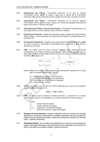 NTE E.050 SUELOS Y CIMENTACIONES
9
5.22 Cimentación por Pilares.- Cimentación profunda, en la cual la relación
Profundidad / Ancho (Dƒ/B) es mayor o igual que 5, siendo Dƒ la profundidad
enterrada y B el ancho enterrada del pilar. El pilar es excavado y vaciado en el sitio.
5.23 Cimentación por Pilotes.- Cimentación profunda en la cual la relación
Profundidad / Ancho (d/b) es mayor o igual a 10, siendo d la longitud enterrada del
pilote y b el ancho o diámetro del pilote.
5.24 Cimentación por Platea o Losa de Cimentación.- Cimentación constituida por una
losa rígida sobre la cual se apoyan varias columnas o placas.
5.25 Cimentación Profunda.- Aquella que transmite cargas a capas del suelo mediante
pilotes, pilares u otros elementos que transmitan las cargas no comprendidas en el
numeral 5.26.
5.26 Cimentación Superficial.- Aquella en la cual la relación Profundidad/Ancho (Dƒ/B)
es menor o igual a 5, siendo Dƒ la profundidad de la cimentación y B el ancho o
diámetro de la misma.
5.27 CRR.- Se define como el menor esfuerzo cortante cíclico resistente mínimo
normalizado por la presión efectiva de tapada  que produce licuación para un
valor dado de (N1)60, el porcentaje de finos (% < 75 μ m) y para un valor de magnitud
momento (Mw) igual a 7.5.
Donde: (N1)60 es la medida de la resistencia a la penetración estándar de un suelo
bajo una presión efectiva de 1 kg/cm2.
CR = corrección por longitud corta de barras
CB = corrección por diámetro de la perforación
CS = corrección por muestreador no estándar
CE = corrección por energía
5.28 CRRM .- Se deﬁne como el valor de CRR modiﬁcado por el valor de la magnitud
momento (Mw) diferente de 7.5
CRRM = FSM × CRR7.5
5.29 CSR.- Se deﬁne como el esfuerzo cortante promedio τav actuante en un estrato
generado por el sismo, normalizado por el esfuerzo efectivo de sobre tapada ’vo.
Donde:
vo : presión total de tapada
’vo : presión efectiva de tapada
amax/g : aceleración máxima normalizada
rd : factor de corrección rígido-deformable
5.30 Ensayos de Arrancamiento.- Ensayos realizados antes de construir los anclajes
previstos en el proyecto, practicados en anclajes construidos solo para pruebas. El
objetivo de los ensayos es encontrar el valor de la resistencia cortante en la interfase
suelo - material cementante.
5.31 Estabilidad Global.- Es el análisis de estabilidad de un talud que incluye todas las
cargas adicionales diferentes a las producidas por los materiales que conforman el
talud y que afecten el equilibrio estático y pseudo-dinámico.
 