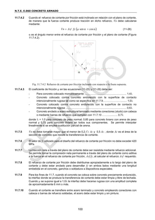 N.T.E. E.060 CONCRETO ARMADO
100
11.7.4.2 Cuando el refuerzo de cortante por fricción está inclinado en relación con el plano de cortante,
de manera que la fuerza cortante produce tracción en dicho refuerzo, Vn debe calcularse
mediante:
 
sen cos
vf
Vn A fy
     (11-26)
α es el ángulo menor entre el refuerzo de cortante por fricción y el plano de cortante (Figura
11.7.4.2).
11.7.4.3 El coeficiente de fricción  en las ecuaciones (11-25) y (11-26) debe ser:
- Para concreto colocado monolíticamente .......................................................... 1,4
- Concreto colocado contra concreto endurecido con la superficie de contacto
intencionalmente rugosa tal como se especifica en 11.7.9…………………........ 1,0
- Concreto colocado contra concreto endurecido con la superficie de contacto no
intencionalmente rugosa .................................................................................... 0,6
- Concreto anclado a acero estructural laminado mediante conectores (studs) con cabeza
o mediante barras de refuerzo que cumplan con 11.7.10 .……............. 0,7
donde  = 1,0 para concreto de peso normal; 0,85 para concreto liviano con arena de peso
normal y 0,75 para concreto liviano en todos sus componentes. Se permite interpolar
linealmente si se emplea sustitución parcial de arena.
11.7.5 Vn no debe tomarse mayor que el menor de 0,2 f’c Ac y 5,5 Ac , donde Ac es el área de la
sección de concreto que resiste la transferencia de cortante.
11.7.6 El valor de fy utilizado para el diseño del refuerzo de cortante por fricción no debe exceder 420
MPa.
11.7.7 La tracción neta a través del plano de cortante debe ser resistida mediante refuerzo adicional.
Se permite tomar la compresión neta permanente a través del plano de cortante como aditiva
a la fuerza en el refuerzo de cortante por fricción, Avf fy, al calcular el refuerzo Avf requerido.
11.7.8 El refuerzo de cortante por fricción debe distribuirse apropiadamente a lo largo del plano de
cortante y debe estar anclado para desarrollar fy en ambos lados mediante una longitud
embebida en el concreto, ganchos o soldadura a dispositivos especiales.
11.7.9 Para los fines de 11.7, cuando el concreto se coloca sobre concreto previamente endurecido,
la interfaz donde se produce la transferencia de cortante debe estar limpia y libre de lechada.
Cuando  se supone igual a 1,0 la interfaz debe hacerse rugosa con una amplitud completa
de aproximadamente 6 mm o más.
11.7.10 Cuando el cortante se transfiere entre acero laminado y concreto empleando conectores con
cabeza o barras de refuerzo soldadas, el acero debe estar limpio y sin pintura.
Fig. 11.7.4.2 Refuerzo de cortante por fricción inclinado con respecto a la fisura supuesta.

 