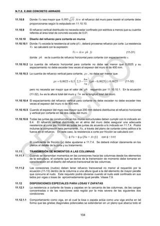 N.T.E. E.060 CONCRETO ARMADO
104
11.10.8 Donde Vu sea mayor que 0,085 f c Acw
 el refuerzo del muro para resistir el cortante debe
proporcionarse según lo estipulado en 11.10.10.
11.10.9 El refuerzo vertical distribuido no necesita estar confinado por estribos a menos que su cuantía
referida al área total de concreto exceda de 0,01.
11.10.10 Diseño del refuerzo para cortante en muros
11.10.10.1 Donde Vu exceda la resistencia al corte Vc, deberá proveerse refuerzo por corte. La resistencia
Vs se calculará con la expresión:
Vs Acw h fy
  (11-31)
donde h
 es la cuantía de refuerzo horizontal para cortante con espaciamiento s.
11.10.10.2 La cuantía de refuerzo horizontal para cortante no debe ser menor que 0,0025 y su
espaciamiento no debe exceder tres veces el espesor del muro ni de 400 mm.
11.10.10.3 La cuantía de refuerzo vertical para cortante, v
 , no debe ser menor que:
 
0,0025 0,5 2,5 0,0025 0,0025
m
m
h
v h
      
 
 
 
(11-32)
pero no necesita ser mayor que el valor de h
 requerido por 11.10.10.1. En la ecuación
(11-32), hm es la altura total del muro y m es la longitud total del muro.
11.10.10.4 El espaciamiento del refuerzo vertical para cortante no debe exceder no debe exceder tres
veces el espesor del muro ni de 400 mm.
11.10.10.5 Cuando el espesor del muro sea mayor que 200 mm deberá distribuirse el refuerzo horizontal
y vertical por cortante en las dos caras del muro.
11.10.10.6 Todas las juntas de construcción en los muros estructurales deben cumplir con lo indicado en
6.4. El refuerzo vertical distribuido en el alma del muro debe asegurar una adecuada
resistencia al corte por fricción en todas las juntas de acuerdo a lo indicado en 11.7.4. Podrá
incluirse la compresión neta permanente, Nu, a través del plano de cortante como aditiva a la
fuerza en el refuerzo. En este caso, la resistencia a corte por fricción se calculará con:
 Vn =   (Nu + Av fy) con  = 0.85
El coeficiente de fricción () debe ajustarse a 11.7.4. Se deberá indicar claramente en los
planos el detalle de la junta y su tratamiento.
11.11 TRANSMISIÓN DE MOMENTOS A LAS COLUMNAS
11.11.1 Cuando se transmitan momentos en las conexiones hacia las columnas desde los elementos
de la estructura, el cortante que se derive de la transmisión de momento debe tomarse en
consideración en el diseño del refuerzo transversal de las columnas.
11.11.2 Las conexiones (nudos) deben tener refuerzo transversal no menor al requerido por la
ecuación (11-13) dentro de la columna a una altura igual a la del elemento de mayor peralte
que concurra al nudo. Este requisito podrá obviarse cuando el nudo esté confinado en sus
lados por vigas o losas de aproximadamente igual peralte. Véase 7.9.
11.12 DISPOSICIONES ESPECIALES PARA LOSAS Y ZAPATAS
11.12.1 La resistencia a cortante de losas y zapatas en la cercanía de las columnas, de las cargas
concentradas o de las reacciones está regida por la más severa de las siguientes dos
condiciones:
11.12.1.1 Comportamiento como viga, en el cual la losa o zapata actúa como una viga ancha en tal
forma que las grietas diagonales potenciales se extenderían en un plano que abarca todo el
 