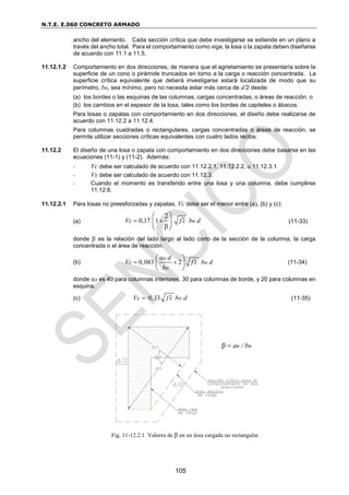 N.T.E. E.060 CONCRETO ARMADO
105
ancho del elemento. Cada sección crítica que debe investigarse se extiende en un plano a
través del ancho total. Para el comportamiento como viga, la losa o la zapata deben diseñarse
de acuerdo con 11.1 a 11.5.
11.12.1.2 Comportamiento en dos direcciones, de manera que el agrietamiento se presentaría sobre la
superficie de un cono o pirámide truncados en torno a la carga o reacción concentrada. La
superficie crítica equivalente que deberá investigarse estará localizada de modo que su
perímetro, bo, sea mínimo, pero no necesita estar más cerca de d/2 desde:
(a) los bordes o las esquinas de las columnas, cargas concentradas, o áreas de reacción, o
(b) los cambios en el espesor de la losa, tales como los bordes de capiteles o ábacos.
Para losas o zapatas con comportamiento en dos direcciones, el diseño debe realizarse de
acuerdo con 11.12.2 a 11.12.4.
Para columnas cuadradas o rectangulares, cargas concentradas o áreas de reacción, se
permite utilizar secciones críticas equivalentes con cuatro lados rectos.
11.12.2 El diseño de una losa o zapata con comportamiento en dos direcciones debe basarse en las
ecuaciones (11-1) y (11-2). Además:
- Vc debe ser calculado de acuerdo con 11.12.2.1, 11.12.2.2, u 11.12.3.1.
- Vs debe ser calculado de acuerdo con 11.12.3.
- Cuando el momento es transferido entre una losa y una columna, debe cumplirse
11.12.6.
11.12.2.1 Para losas no preesforzadas y zapatas, Vc debe ser el menor entre (a), (b) y (c):
(a)
2
0,17 1 o
Vc f c b d

 

 
 
 
(11-33)
donde  es la relación del lado largo al lado corto de la sección de la columna, la carga
concentrada o el área de reacción.
(b) 0,083 2
s
o
o
d
Vc f c b d
b


 
 
 
 
(11-34)
donde s es 40 para columnas interiores, 30 para columnas de borde, y 20 para columnas en
esquina.
(c) 0,33 o
Vc f c b d

 (11-35)
Fig. 11-12.2.1 Valores de  en un área cargada no rectangular.
an / bn
 