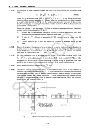 N.T.E. E.060 CONCRETO ARMADO
106
11.12.2.2 En columnas de losas preesforzadas en dos direcciones que cumplan con los requisitos de
18.9.3:
 
0,3
p o
Vc f c fpc b d Vp

    (11-36)
donde p es el menor entre 0,29 y  
0,0083 / 1,5
s o
d b 
 , s es 40 para columnas
interiores, 30 para columnas de borde y 20 para columnas en esquina, bo es el perímetro de
la sección crítica definida en 11.12.1.2, pc
f se toma como el valor promedio de fpc para las
dos direcciones y Vp es la componente vertical de todas las fuerzas efectivas de preesforzado
que cruzan la sección crítica.
Se permite calcular Vc con la ecuación (11-36) si se satisfacen las tres condiciones siguientes;
en caso contrario se debe aplicar 11.12.2.1:
(a) ninguna porción de la sección transversal de una columna debe estar más cerca a un
borde discontinuo que cuatro veces el espesor de la losa.
(b) El valor de f c
 utilizado en la ecuación (11-36) no debe tomarse mayor que 0,5
MPa.
(c) En cada dirección fpc no debe ser menor que 0,9 MPa, ni tomarse mayor que 3,5
MPa.
11.12.3 Se permite emplear refuerzo de cortante consistente en barras o alambres y estribos de una
o varias ramas en losas y zapatas con un peralte efectivo, d, mayor o igual a 150 mm, pero no
menor de 16 veces el diámetro de la barra de refuerzo por cortante. El refuerzo por cortante
debe estar en concordancia con 11.12.3.1 a 11.12.3.4.
11.12.3.1 Vn debe calcularse con la ecuación (11-2), donde Vc no debe tomarse mayor que
0,17 o
f c b d
 y Vs debe calcularse de acuerdo con 11.5. En la ecuación (11-15), Av debe
tomarse como el área de sección transversal de todas las ramas de refuerzo en una línea
periférica que es geométricamente similar al perímetro de la sección de la columna.
11.12.3.2 Vn no debe considerarse mayor que 0,5 o
f c b d
 .
11.12.3.3 La distancia entre la cara de la columna y la primera línea de las ramas de los estribos que
rodean la columna no debe exceder a 0,5d. El espaciamiento entre las ramas adyacentes de
los estribos en la primera línea de refuerzo para cortante no debe exceder los 2d medidos en
una dirección paralela a la cara de la columna. El espaciamiento entre las líneas sucesivas
de refuerzo para cortante que rodean la columna no debe exceder de d/2 en una dirección
perpendicular a la cara de la columna.
Fig. 11.12.3.a Disposición de los estribos por cortante en columnas interiores.
 