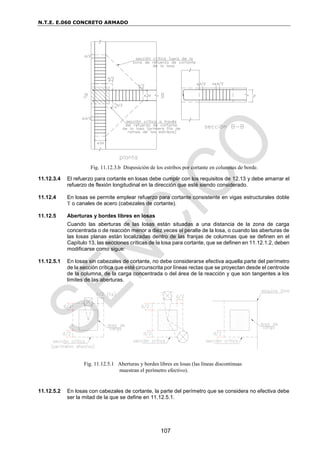 N.T.E. E.060 CONCRETO ARMADO
107
11.12.3.4 El refuerzo para cortante en losas debe cumplir con los requisitos de 12.13 y debe amarrar el
refuerzo de flexión longitudinal en la dirección que esté siendo considerado.
11.12.4 En losas se permite emplear refuerzo para cortante consistente en vigas estructurales doble
T o canales de acero (cabezales de cortante).
11.12.5 Aberturas y bordes libres en losas
Cuando las aberturas de las losas están situadas a una distancia de la zona de carga
concentrada o de reacción menor a diez veces el peralte de la losa, o cuando las aberturas de
las losas planas están localizadas dentro de las franjas de columnas que se definen en el
Capítulo 13, las secciones críticas de la losa para cortante, que se definen en 11.12.1.2, deben
modificarse como sigue:
11.12.5.1 En losas sin cabezales de cortante, no debe considerarse efectiva aquella parte del perímetro
de la sección crítica que esté circunscrita por líneas rectas que se proyectan desde el centroide
de la columna, de la carga concentrada o del área de la reacción y que son tangentes a los
límites de las aberturas.
11.12.5.2 En losas con cabezales de cortante, la parte del perímetro que se considera no efectiva debe
ser la mitad de la que se define en 11.12.5.1.
Fig. 11.12.3.b Disposición de los estribos por cortante en columnas de borde.
Fig. 11.12.5.1 Aberturas y bordes libres en losas (las líneas discontinuas
muestran el perímetro efectivo).
 