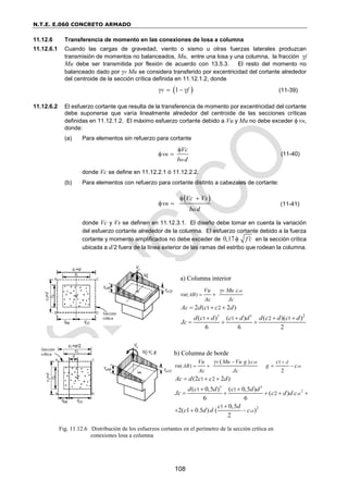 N.T.E. E.060 CONCRETO ARMADO
108
11.12.6 Transferencia de momento en las conexiones de losa a columna
11.12.6.1 Cuando las cargas de gravedad, viento o sismo u otras fuerzas laterales produzcan
transmisión de momentos no balanceados, Mu, entre una losa y una columna, la fracción f
Mu debe ser transmitida por flexión de acuerdo con 13.5.3. El resto del momento no
balanceado dado por v Mu se considera transferido por excentricidad del cortante alrededor
del centroide de la sección crítica definida en 11.12.1.2, donde
 
1
v f
    (11-39)
11.12.6.2 El esfuerzo cortante que resulta de la transferencia de momento por excentricidad del cortante
debe suponerse que varía linealmente alrededor del centroide de las secciones críticas
definidas en 11.12.1.2. El máximo esfuerzo cortante debido a Vu y Mu no debe exceder  vn,
donde:
(a) Para elementos sin refuerzo para cortante
n
o
Vc
v
b d

  (11-40)
donde Vc se define en 11.12.2.1 ó 11.12.2.2.
(b) Para elementos con refuerzo para cortante distinto a cabezales de cortante:
 
n
o
Vc Vs
v
b d
 
  (11-41)
donde Vc y Vs se definen en 11.12.3.1. El diseño debe tomar en cuenta la variación
del esfuerzo cortante alrededor de la columna. El esfuerzo cortante debido a la fuerza
cortante y momento amplificados no debe exceder de 0,17 f c

 en la sección crítica
ubicada a d/2 fuera de la línea exterior de las ramas del estribo que rodean la columna.
a) Columna interior
Fig. 11.12.6 Distribución de los esfuerzos cortantes en el perímetro de la sección crítica en
conexiones losa a columna
b) Columna de borde
 