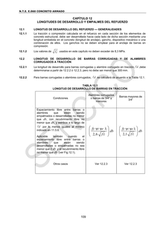 N.T.E. E.060 CONCRETO ARMADO
109
CAPÍTULO 12
LONGITUDES DE DESARROLLO Y EMPALMES DEL REFUERZO
12.1 LONGITUD DE DESARROLLO DEL REFUERZO — GENERALIDADES
12.1.1 La tracción o compresión calculada en el refuerzo en cada sección de los elementos de
concreto estructural, debe ser desarrollada hacia cada lado de dicha sección mediante una
longitud embebida en el concreto (longitud de anclaje), gancho, dispositivo mecánico o una
combinación de ellos. Los ganchos no se deben emplear para el anclaje de barras en
compresión.
12.1.2 Los valores de fc
 usados en este capítulo no deben exceder de 8,3 MPa.
12.2 LONGITUD DE DESARROLLO DE BARRAS CORRUGADAS Y DE ALAMBRES
CORRUGADOS A TRACCIÓN
12.2.1 La longitud de desarrollo para barras corrugadas y alambre corrugado en tracción, d
 ,debe
determinarse a partir de 12.2.2 ó 12.2.3, pero no debe ser menor que 300 mm.
12.2.2 Para barras corrugadas o alambres corrugados, d
 se calculará de acuerdo a la Tabla 12.1.
TABLA 12.1
LONGITUD DE DESARROLLO DE BARRAS EN TRACCIÓN
Condiciones
Alambres corrugados
o barras de 3/4” y
menores
Barras mayores de
3/4”
Espaciamiento libre entre barras o
alambres que están siendo
empalmados o desarrolladas no menor
que db, con recubrimiento libre no
menor que db, y estribos a lo largo de
d
 por lo menos iguales al mínimo
indicado en 11.5.6.
Aplicable también cuando el
espaciamiento libre entre barras o
alambres que están siendo
desarrolladas o empalmadas no sea
menor que 2 db y el recubrimiento libre
no menor que db (ver Fig.12.1).
ψ ψ λ
2,6
t e
fy
db
f c

 
 
 
ψ ψ λ
2,1
t e
fy
db
f c

 
 
 
Otros casos Ver 12.2.3 Ver 12.2.3
 