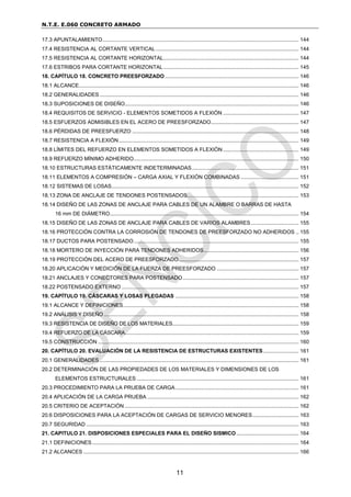 N.T.E. E.060 CONCRETO ARMADO
11
17.3 APUNTALAMIENTO.................................................................................................................................... 144
17.4 RESISTENCIA AL CORTANTE VERTICAL ................................................................................................ 144
17.5 RESISTENCIA AL CORTANTE HORIZONTAL........................................................................................... 144
17.6 ESTRIBOS PARA CORTANTE HORIZONTAL........................................................................................... 145
18. CAPÍTULO 18. CONCRETO PREESFORZADO .......................................................................................... 146
18.1 ALCANCE.................................................................................................................................................... 146
18.2 GENERALIDADES...................................................................................................................................... 146
18.3 SUPOSICIONES DE DISEÑO..................................................................................................................... 146
18.4 REQUISITOS DE SERVICIO - ELEMENTOS SOMETIDOS A FLEXIÓN ................................................... 147
18.5 ESFUERZOS ADMISIBLES EN EL ACERO DE PREESFORZADO........................................................... 147
18.6 PÉRDIDAS DE PREESFUERZO ................................................................................................................ 148
18.7 RESISTENCIA A FLEXIÓN......................................................................................................................... 149
18.8 LÍMITES DEL REFUERZO EN ELEMENTOS SOMETIDOS A FLEXIÓN................................................... 149
18.9 REFUERZO MÍNIMO ADHERIDO............................................................................................................... 150
18.10 ESTRUCTURAS ESTÁTICAMENTE INDETERMINADAS........................................................................ 151
18.11 ELEMENTOS A COMPRESIÓN – CARGA AXIAL Y FLEXIÓN COMBINADAS ....................................... 151
18.12 SISTEMAS DE LOSAS.............................................................................................................................. 152
18.13 ZONA DE ANCLAJE DE TENDONES POSTENSADOS........................................................................... 153
18.14 DISEÑO DE LAS ZONAS DE ANCLAJE PARA CABLES DE UN ALAMBRE O BARRAS DE HASTA
16 mm DE DIÁMETRO............................................................................................................................... 154
18.15 DISEÑO DE LAS ZONAS DE ANCLAJE PARA CABLES DE VARIOS ALAMBRES ................................ 155
18.16 PROTECCIÓN CONTRA LA CORROSIÓN DE TENDONES DE PREESFORZADO NO ADHERIDOS .. 155
18.17 DUCTOS PARA POSTENSADO............................................................................................................... 155
18.18 MORTERO DE INYECCIÓN PARA TENDONES ADHERIDOS................................................................ 156
18.19 PROTECCIÓN DEL ACERO DE PREESFORZADO................................................................................. 157
18.20 APLICACIÓN Y MEDICIÓN DE LA FUERZA DE PREESFORZADO ....................................................... 157
18.21 ANCLAJES Y CONECTORES PARA POSTENSADO.............................................................................. 157
18.22 POSTENSADO EXTERNO ....................................................................................................................... 157
19. CAPÍTULO 19. CÁSCARAS Y LOSAS PLEGADAS ................................................................................... 158
19.1 ALCANCE Y DEFINICIONES...................................................................................................................... 158
19.2 ANÁLISIS Y DISEÑO ................................................................................................................................... 158
19.3 RESISTENCIA DE DISEÑO DE LOS MATERIALES..................................................................................... 159
19.4 REFUERZO DE LA CÁSCARA..................................................................................................................... 159
19.5 CONSTRUCCIÓN ....................................................................................................................................... 160
20. CAPÍTULO 20. EVALUACIÓN DE LA RESISTENCIA DE ESTRUCTURAS EXISTENTES........................ 161
20.1 GENERALIDADES...................................................................................................................................... 161
20.2 DETERMINACIÓN DE LAS PROPIEDADES DE LOS MATERIALES Y DIMENSIONES DE LOS
ELEMENTOS ESTRUCTURALES ............................................................................................................. 161
20.3 PROCEDIMIENTO PARA LA PRUEBA DE CARGA................................................................................... 161
20.4 APLICACIÓN DE LA CARGA PRUEBA ...................................................................................................... 162
20.5 CRITERIO DE ACEPTACIÓN ..................................................................................................................... 162
20.6 DISPOSICIONES PARA LA ACEPTACIÓN DE CARGAS DE SERVICIO MENORES............................... 163
20.7 SEGURIDAD ............................................................................................................................................... 163
21. CAPITULO 21. DISPOSICIONES ESPECIALES PARA EL DISEÑO SISMICO.......................................... 164
21.1 DEFINICIONES........................................................................................................................................... 164
21.2 ALCANCES ................................................................................................................................................. 166
 
