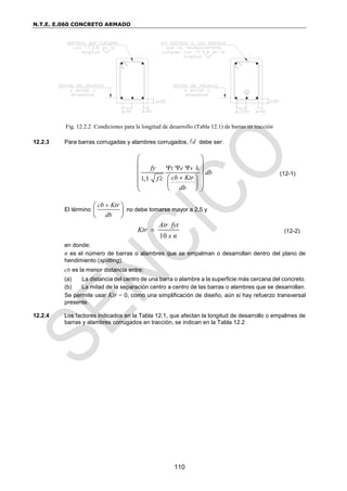 N.T.E. E.060 CONCRETO ARMADO
110
Fig. 12.2.2 Condiciones para la longitud de desarrollo (Tabla 12.1) de barras en tracción
12.2.3 Para barras corrugadas y alambres corrugados, d
 debe ser:
λ
1,1
t e s
fy
db
cb Ktr
f c
db
  


 
 
 
 
 
 
 
 
 
(12-1)
El término
cb Ktr
db

 
 
 
no debe tomarse mayor a 2,5 y
10
Atr fyt
Ktr
s n
 (12-2)
en donde:
n es el número de barras o alambres que se empalman o desarrollan dentro del plano de
hendimiento (splitting).
cb es la menor distancia entre:
(a) La distancia del centro de una barra o alambre a la superficie más cercana del concreto.
(b) La mitad de la separación centro a centro de las barras o alambres que se desarrollan.
Se permite usar Ktr = 0, como una simplificación de diseño, aún si hay refuerzo transversal
presente.
12.2.4 Los factores indicados en la Tabla 12.1, que afectan la longitud de desarrollo o empalmes de
barras y alambres corrugados en tracción, se indican en la Tabla 12.2
 