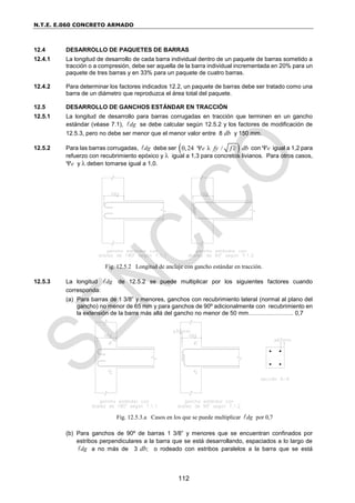 N.T.E. E.060 CONCRETO ARMADO
112
12.4 DESARROLLO DE PAQUETES DE BARRAS
12.4.1 La longitud de desarrollo de cada barra individual dentro de un paquete de barras sometido a
tracción o a compresión, debe ser aquella de la barra individual incrementada en 20% para un
paquete de tres barras y en 33% para un paquete de cuatro barras.
12.4.2 Para determinar los factores indicados 12.2, un paquete de barras debe ser tratado como una
barra de un diámetro que reproduzca el área total del paquete.
12.5 DESARROLLO DE GANCHOS ESTÁNDAR EN TRACCIÓN
12.5.1 La longitud de desarrollo para barras corrugadas en tracción que terminen en un gancho
estándar (véase 7.1), dg
 se debe calcular según 12.5.2 y los factores de modificación de
12.5.3, pero no debe ser menor que el menor valor entre 8 db y 150 mm.
12.5.2 Para las barras corrugadas, dg
 debe ser  
0,24 λ /
e fy f c db

 con e igual a 1,2 para
refuerzo con recubrimiento epóxico y  igual a 1,3 para concretos livianos. Para otros casos,
e y  deben tomarse igual a 1,0.
Fig. 12.5.2 Longitud de anclaje con gancho estándar en tracción.
12.5.3 La longitud dg
 de 12.5.2 se puede multiplicar por los siguientes factores cuando
corresponda:
(a) Para barras de 1 3/8” y menores, ganchos con recubrimiento lateral (normal al plano del
gancho) no menor de 65 mm y para ganchos de 90º adicionalmente con recubrimiento en
la extensión de la barra más allá del gancho no menor de 50 mm………………….. 0,7
Fig. 12.5.3.a Casos en los que se puede multiplicar dg
 por 0,7
(b) Para ganchos de 90º de barras 1 3/8” y menores que se encuentran confinados por
estribos perpendiculares a la barra que se está desarrollando, espaciados a lo largo de
dg
 a no más de 3 db; o rodeado con estribos paralelos a la barra que se está
 