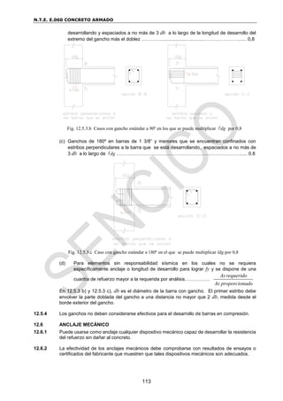 N.T.E. E.060 CONCRETO ARMADO
113
desarrollando y espaciados a no más de 3 db a lo largo de la longitud de desarrollo del
extremo del gancho más el doblez …………................................………..…………...... 0,8
Fig. 12.5.3.b Casos con gancho estándar a 90º en los que se puede multiplicar dg
 por 0,8
(c) Ganchos de 180º en barras de 1 3/8” y menores que se encuentran confinados con
estribos perpendiculares a la barra que se está desarrollando, espaciados a no más de
3 db a lo largo de dg
 ……….………………….…………………….…………………...... 0.8
Fig. 12.5.3.c Caso con gancho estándar a 180º en el que se puede multiplicar ldg por 0,8
(d) Para elementos sin responsabilidad sísmica en los cuales no se requiera
específicamente anclaje o longitud de desarrollo para lograr fy y se dispone de una
cuantía de refuerzo mayor a la requerida por análisis…………….
As requerido
As proporcionado
En 12.5.3 b) y 12.5.3 c), db es el diámetro de la barra con gancho. El primer estribo debe
envolver la parte doblada del gancho a una distancia no mayor que 2 db, medida desde el
borde exterior del gancho.
12.5.4 Los ganchos no deben considerarse efectivos para el desarrollo de barras en compresión.
12.6 ANCLAJE MECÁNICO
12.6.1 Puede usarse como anclaje cualquier dispositivo mecánico capaz de desarrollar la resistencia
del refuerzo sin dañar al concreto.
12.6.2 La efectividad de los anclajes mecánicos debe comprobarse con resultados de ensayos o
certificados del fabricante que muestren que tales dispositivos mecánicos son adecuados.
 