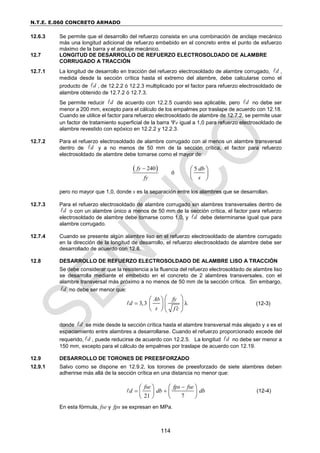 N.T.E. E.060 CONCRETO ARMADO
114
12.6.3 Se permite que el desarrollo del refuerzo consista en una combinación de anclaje mecánico
más una longitud adicional de refuerzo embebido en el concreto entre el punto de esfuerzo
máximo de la barra y el anclaje mecánico.
12.7 LONGITUD DE DESARROLLO DE REFUERZO ELECTROSOLDADO DE ALAMBRE
CORRUGADO A TRACCIÓN
12.7.1 La longitud de desarrollo en tracción del refuerzo electrosoldado de alambre corrugado, d
 ,
medida desde la sección crítica hasta el extremo del alambre, debe calcularse como el
producto de d
 , de 12.2.2 ó 12.2.3 multiplicado por el factor para refuerzo electrosoldado de
alambre obtenido de 12.7.2 ó 12.7.3.
Se permite reducir d
 de acuerdo con 12.2.5 cuando sea aplicable, pero d
 no debe ser
menor a 200 mm, excepto para el cálculo de los empalmes por traslape de acuerdo con 12.18.
Cuando se utilice el factor para refuerzo electrosoldado de alambre de 12.7.2, se permite usar
un factor de tratamiento superficial de la barra e igual a 1,0 para refuerzo electrosoldado de
alambre revestido con epóxico en 12.2.2 y 12.2.3.
12.7.2 Para el refuerzo electrosoldado de alambre corrugado con al menos un alambre transversal
dentro de d
 y a no menos de 50 mm de la sección crítica, el factor para refuerzo
electrosoldado de alambre debe tomarse como el mayor de:
 
240
fy
fy

ó
5 db
s
 
 
 
pero no mayor que 1,0, donde s es la separación entre los alambres que se desarrollan.
12.7.3 Para el refuerzo electrosoldado de alambre corrugado sin alambres transversales dentro de
d
 o con un alambre único a menos de 50 mm de la sección crítica, el factor para refuerzo
electrosoldado de alambre debe tomarse como 1,0, y d
 debe determinarse igual que para
alambre corrugado.
12.7.4 Cuando se presente algún alambre liso en el refuerzo electrosoldado de alambre corrugado
en la dirección de la longitud de desarrollo, el refuerzo electrosoldado de alambre debe ser
desarrollado de acuerdo con 12.8.
12.8 DESARROLLO DE REFUERZO ELECTROSOLDADO DE ALAMBRE LISO A TRACCIÓN
Se debe considerar que la resistencia a la fluencia del refuerzo electrosoldado de alambre liso
se desarrolla mediante el embebido en el concreto de 2 alambres transversales, con el
alambre transversal más próximo a no menos de 50 mm de la sección crítica. Sin embargo,
d
 no debe ser menor que:
3,3 λ
b
A fy
d
s f c


 
 
 
 
   
(12-3)
donde d
 se mide desde la sección crítica hasta el alambre transversal más alejado y s es el
espaciamiento entre alambres a desarrollarse. Cuando el refuerzo proporcionado excede del
requerido, d
 , puede reducirse de acuerdo con 12.2.5. La longitud d
 no debe ser menor a
150 mm, excepto para el cálculo de empalmes por traslape de acuerdo con 12.19.
12.9 DESARROLLO DE TORONES DE PREESFORZADO
12.9.1 Salvo como se dispone en 12.9.2, los torones de preesforzado de siete alambres deben
adherirse más allá de la sección crítica en una distancia no menor que:
21 7
fse fps fse
d db db

 
   
   
   
(12-4)
En esta fórmula, fse y fps se expresan en MPa.
 