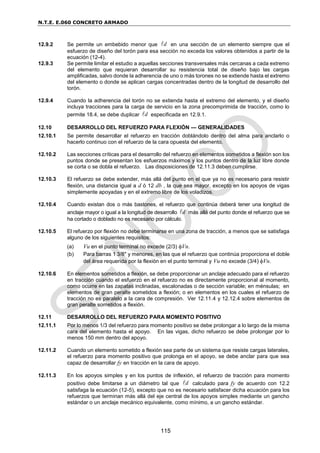 N.T.E. E.060 CONCRETO ARMADO
115
12.9.2 Se permite un embebido menor que d
 en una sección de un elemento siempre que el
esfuerzo de diseño del torón para esa sección no exceda los valores obtenidos a partir de la
ecuación (12-4).
12.9.3 Se permite limitar el estudio a aquellas secciones transversales más cercanas a cada extremo
del elemento que requieran desarrollar su resistencia total de diseño bajo las cargas
amplificadas, salvo donde la adherencia de uno o más torones no se extiende hasta el extremo
del elemento o donde se aplican cargas concentradas dentro de la longitud de desarrollo del
torón.
12.9.4 Cuando la adherencia del torón no se extienda hasta el extremo del elemento, y el diseño
incluya tracciones para la carga de servicio en la zona precomprimida de tracción, como lo
permite 18.4, se debe duplicar d
 especificada en 12.9.1.
12.10 DESARROLLO DEL REFUERZO PARA FLEXIÓN — GENERALIDADES
12.10.1 Se permite desarrollar el refuerzo en tracción doblándolo dentro del alma para anclarlo o
hacerlo continuo con el refuerzo de la cara opuesta del elemento.
12.10.2 Las secciones críticas para el desarrollo del refuerzo en elementos sometidos a flexión son los
puntos donde se presentan los esfuerzos máximos y los puntos dentro de la luz libre donde
se corta o se dobla el refuerzo. Las disposiciones de 12.11.3 deben cumplirse.
12.10.3 El refuerzo se debe extender, más allá del punto en el que ya no es necesario para resistir
flexión, una distancia igual a d ó 12 db , la que sea mayor, excepto en los apoyos de vigas
simplemente apoyadas y en el extremo libre de los voladizos.
12.10.4 Cuando existan dos o más bastones, el refuerzo que continúa deberá tener una longitud de
anclaje mayor o igual a la longitud de desarrollo d
 más allá del punto donde el refuerzo que se
ha cortado o doblado no es necesario por cálculo.
12.10.5 El refuerzo por flexión no debe terminarse en una zona de tracción, a menos que se satisfaga
alguno de los siguientes requisitos:
(a) Vu en el punto terminal no excede (2/3) Vn.
(b) Para barras 1 3/8" y menores, en las que el refuerzo que continúa proporciona el doble
del área requerida por la flexión en el punto terminal y Vu no excede (3/4) Vn.
12.10.6 En elementos sometidos a flexión, se debe proporcionar un anclaje adecuado para el refuerzo
en tracción cuando el esfuerzo en el refuerzo no es directamente proporcional al momento,
como ocurre en las zapatas inclinadas, escalonadas o de sección variable; en ménsulas; en
elementos de gran peralte sometidos a flexión; o en elementos en los cuales el refuerzo de
tracción no es paralelo a la cara de compresión. Ver 12.11.4 y 12.12.4 sobre elementos de
gran peralte sometidos a flexión.
12.11 DESARROLLO DEL REFUERZO PARA MOMENTO POSITIVO
12.11.1 Por lo menos 1/3 del refuerzo para momento positivo se debe prolongar a lo largo de la misma
cara del elemento hasta el apoyo. En las vigas, dicho refuerzo se debe prolongar por lo
menos 150 mm dentro del apoyo.
12.11.2 Cuando un elemento sometido a flexión sea parte de un sistema que resiste cargas laterales,
el refuerzo para momento positivo que prolonga en el apoyo, se debe anclar para que sea
capaz de desarrollar fy en tracción en la cara de apoyo.
12.11.3 En los apoyos simples y en los puntos de inflexión, el refuerzo de tracción para momento
positivo debe limitarse a un diámetro tal que d
 calculado para fy de acuerdo con 12.2
satisfaga la ecuación (12-5), excepto que no es necesario satisfacer dicha ecuación para los
refuerzos que terminan más allá del eje central de los apoyos simples mediante un gancho
estándar o un anclaje mecánico equivalente, como mínimo, a un gancho estándar.
 
