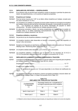 N.T.E. E.060 CONCRETO ARMADO
117
12.14 EMPALMES DEL REFUERZO — GENERALIDADES
12.14.1 En el refuerzo sólo se permite hacer empalmes cuando lo requieran o permitan los planos de
diseño, las especificaciones, o si lo autoriza el ingeniero proyectista.
12.14.2 Empalmes por traslape
12.14.2.1 Para las barras mayores de 1 3/8” no se deben utilizar empalmes por traslape, excepto para
los casos indicados en 12.16.2.
12.14.2.2 Los empalmes por traslape en paquetes de barras deben basarse en la longitud de empalme
por traslape requerida para las barras individuales del paquete, incrementada de acuerdo con
12.4. Los empalmes por traslape de las barras individuales del paquete no deben
sobreponerse. No deben empalmarse por traslape paquetes enteros.
12.14.2.3 En elementos sometidos a flexión, las barras empalmadas por traslape que no quedan en
contacto entre si, no deben espaciarse transversalmente más de 1/5 de la longitud de
empalme por traslape requerida ni de 150 mm.
12.14.3 Empalmes soldados y mecánicos
12.14.3.1 Se permite el uso de empalmes soldados o mecánicos.
12.14.3.2 Un empalme mecánico debe desarrollar en tracción o compresión, según sea requerido, al
menos 1,25 fy de la barra.
12.14.3.3 Excepto en lo dispuesto por esta Norma, toda soldadura debe estar de acuerdo con “Structural
Welding Code—Reinforcing Steel” (ANSI/AWS D1.4).
12.14.3.4 Un empalme soldado debe desarrollar, por lo menos, 1,25 fy de la barra.
12.14.3.5 Los empalmes soldados o mecánicos que no cumplan con los requisitos de 12.14.3.2 ó
12.14.3.4 se permiten sólo para barras 5/8” y menores y de acuerdo con 12.15.4.
12.15 EMPALMES DE ALAMBRES Y BARRAS CORRUGADAS A TRACCIÓN
12.15.1 La longitud mínima del empalme por traslape en tracción debe ser la requerida para empalmes
por traslape Clases A o B, pero no menor que 300 mm, donde:
Empalme por traslape Clase A ................................................................................. 1,0 d

Empalme por traslape Clase B .................................................................................. 1,3 d

donde d
 se calcula de acuerdo con 12.2 para desarrollar fy sin el factor de modificación de
12.2.5.
12.15.2 Los empalmes por traslape de alambres y barras corrugadas sometidas a tracción deben ser
empalmes por traslape Clase A o Clase B de acuerdo con la Tabla 12.3
Tabla 12.3
EMPLAMES POR TRASLAPE EN TRACCIÓN
() Relación entre el área de refuerzo proporcionada y la requerida por cálculo en la zona de empalme.
As proporcionado
As requerido
()
Porcentaje máximo de As empalmado en
la longitud requerida para dicho empalme
50 100
Igual o mayor que 2 Clase A Clase B
Menor que 2 Clase B Clase B
 