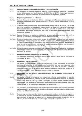 N.T.E. E.060 CONCRETO ARMADO
119
12.17 REQUISITOS ESPECIALES DE EMPALMES PARA COLUMNAS
12.17.1 Los empalmes por traslape, mecánicos, soldados a tope, conexiones mecánicas o empalmes
a tope deben usarse con las limitaciones de 12.17.2 a la 12.17.4. Los empalmes deben
satisfacer los requisitos para todas las combinaciones de carga de la columna.
12.17.2 Empalmes por traslape en columnas
12.17.2.1 Cuando el esfuerzo en las barras debido a las cargas amplificadas es de compresión, los
empalmes por traslape deben cumplir con 12.16.1, 12.16.2 y, cuando sea aplicable, 12.17.2.4
ó 12.17.2.5.
12.17.2.2 Cuando el esfuerzo en las barras debido a las cargas amplificadas es de tracción y no excede
0,5 fy, los empalmes por traslape por tracción deben ser Clase B si más de la mitad de las
barras se empalman en alguna sección, o de Clase A si no más de la mitad de las barras están
empalmadas por traslape en ninguna sección y los empalmes están escalonados como
mínimo una distancia d
 .
12.17.2.3 Cuando el esfuerzo en las barras debido a las cargas amplificadas es mayor que 0,5 fy en
tracción, los empalmes por traslape por tracción deben ser Clase B.
12.17.2.4 En elementos sometidos a compresión en que los estribos a lo largo de toda la longitud del
empalme por traslape tengan un área efectiva no menor que 0,0015 hs, se permite multiplicar
la longitud del empalme por traslape por 0,83, pero la longitud del empalme por traslape no
debe ser menor que 300 mm. Las ramas de los estribos perpendiculares a la dimensión h
deben usarse para determinar el área efectiva.
12.17.2.5 En elementos sometidos a compresión con espirales, se permite multiplicar la longitud del
empalme por traslape de las barras dentro de la espiral por 0,75 pero dicha longitud no debe
ser menor de 300 mm.
12.17.3 Empalmes soldados o mecánicos en columnas
Los empalmes soldados o mecánicos en columnas deben cumplir con los requisitos de
12.14.3.2 ó 12.14.3.4.
12.17.4 Empalmes a tope en columnas
Se permite usar empalmes a tope que cumplan con 12.16.4 para barras de columnas
sometidas a esfuerzos de compresión con la condición de que los empalmes estén
escalonados o que se especifiquen barras adicionales en las zonas de empalme. Las barras
continuas en cada cara de la columna deben tener una resistencia a la tracción, basada en fy,
no menor que 0,25 fy veces el área del refuerzo vertical en esa cara.
12.18 EMPALMES DE REFUERZO ELECTROSOLDADO DE ALAMBRE CORRUGADO A
TRACCIÓN
12.18.1 La longitud mínima del empalme por traslape del refuerzo electrosoldado de alambre
corrugado, medida entre los extremos de cada refuerzo electrosoldado individual, no debe ser
menor que la mayor de 1,3 d
 y 200 mm. La longitud de traslape medida entre los alambres
transversales más alejados de cada refuerzo electrosoldado individual no debe ser menor que
50 mm, donde d
 se calcula para desarrollar fy de acuerdo con 12.7.
12.18.2 Los empalmes por traslape del refuerzo electrosoldado de alambre corrugado sin un alambre
transversal dentro de la longitud del empalme por traslape, se deben determinar de manera
similar a los del alambre corrugado.
12.18.3 Cuando se presenta un alambre liso en el refuerzo electrosoldado de alambre corrugado en
la dirección del empalme por traslape o cuando se está empalmando por traslape un refuerzo
electrosoldado de alambre corrugado con un refuerzo electrosoldado de alambre liso, el
refuerzo electrosoldado debe ser empalmado por traslape de acuerdo con 12.19.
 