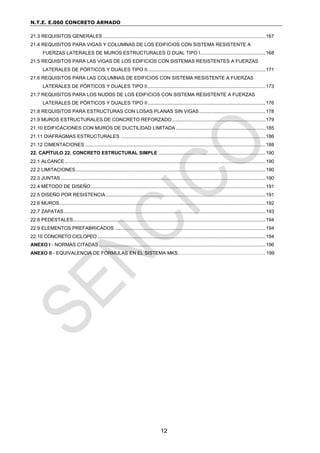 N.T.E. E.060 CONCRETO ARMADO
12
21.3 REQUISITOS GENERALES ........................................................................................................................167
21.4 REQUISITOS PARA VIGAS Y COLUMNAS DE LOS EDIFICIOS CON SISTEMA RESISTENTE A
FUERZAS LATERALES DE MUROS ESTRUCTURALES O DUAL TIPO I................................................168
21.5 REQUISITOS PARA LAS VIGAS DE LOS EDIFICIOS CON SISTEMAS RESISTENTES A FUERZAS
LATERALES DE PÓRTICOS Y DUALES TIPO II.......................................................................................171
21.6 REQUISITOS PARA LAS COLUMNAS DE EDIFICIOS CON SISTEMA RESISTENTE A FUERZAS
LATERALES DE PÓRTICOS Y DUALES TIPO II.......................................................................................173
21.7 REQUISITOS PARA LOS NUDOS DE LOS EDIFICIOS CON SISTEMA RESISTENTE A FUERZAS
LATERALES DE PÓRTICOS Y DUALES TIPO II.......................................................................................176
21.8 REQUISITOS PARA ESTRUCTURAS CON LOSAS PLANAS SIN VIGAS.................................................178
21.9 MUROS ESTRUCTURALES DE CONCRETO REFORZADO.....................................................................179
21.10 EDIFICACIONES CON MUROS DE DUCTILIDAD LIMITADA ..................................................................185
21.11 DIAFRAGMAS ESTRUCTURALES ...........................................................................................................186
21.12 CIMENTACIONES .....................................................................................................................................188
22. CAPÍTULO 22. CONCRETO ESTRUCTURAL SIMPLE ...............................................................................190
22.1 ALCANCE ....................................................................................................................................................190
22.2 LIMITACIONES............................................................................................................................................190
22.3 JUNTAS .......................................................................................................................................................190
22.4 MÉTODO DE DISEÑO.................................................................................................................................191
22.5 DISEÑO POR RESISTENCIA......................................................................................................................191
22.6 MUROS........................................................................................................................................................192
22.7 ZAPATAS.....................................................................................................................................................193
22.8 PEDESTALES..............................................................................................................................................194
22.9 ELEMENTOS PREFABRICADOS ...............................................................................................................194
22.10 CONCRETO CICLOPEO ............................................................................................................................194
ANEXO I - NORMAS CITADAS...........................................................................................................................196
ANEXO II - EQUIVALENCIA DE FÓRMULAS EN EL SISTEMA MKS……………………………………………… 199
 