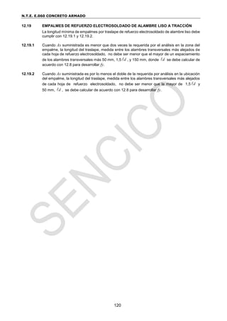 N.T.E. E.060 CONCRETO ARMADO
120
12.19 EMPALMES DE REFUERZO ELECTROSOLDADO DE ALAMBRE LISO A TRACCIÓN
La longitud mínima de empalmes por traslape de refuerzo electrosoldado de alambre liso debe
cumplir con 12.19.1 y 12.19.2.
12.19.1 Cuando As suministrada es menor que dos veces la requerida por el análisis en la zona del
empalme, la longitud del traslape, medida entre los alambres transversales más alejados de
cada hoja de refuerzo electrosoldado, no debe ser menor que el mayor de un espaciamiento
de los alambres transversales más 50 mm, 1,5 d
 , y 150 mm, donde d
 se debe calcular de
acuerdo con 12.8 para desarrollar fy.
12.19.2 Cuando As suministrada es por lo menos el doble de la requerida por análisis en la ubicación
del empalme, la longitud del traslape, medida entre los alambres transversales más alejados
de cada hoja de refuerzo electrosoldado, no debe ser menor que la mayor de 1,5 d
 y
50 mm, d
 , se debe calcular de acuerdo con 12.8 para desarrollar fy.
 