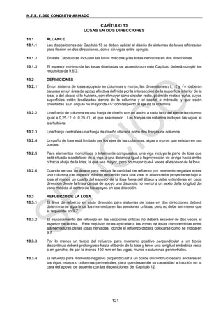 N.T.E. E.060 CONCRETO ARMADO
121
CAPÍTULO 13
LOSAS EN DOS DIRECCIONES
13.1 ALCANCE
13.1.1 Las disposiciones del Capítulo 13 se deben aplicar al diseño de sistemas de losas reforzadas
para flexión en dos direcciones, con o sin vigas entre apoyos.
13.1.2 En este Capítulo se incluyen las losas macizas y las losas nervadas en dos direcciones.
13.1.3 El espesor mínimo de las losas diseñadas de acuerdo con este Capítulo deberá cumplir los
requisitos de 9.6.3.
13.2 DEFINICIONES
13.2.1 En un sistema de losas apoyado en columnas o muros, las dimensiones c1, c2 y n deberán
basarse en un área de apoyo efectiva definida por la intersección de la superficie inferior de la
losa, o del ábaco si lo hubiera, con el mayor cono circular recto, pirámide recta o cuña, cuyas
superficies estén localizadas dentro de la columna y el capitel o ménsula, y que estén
orientadas a un ángulo no mayor de 45° con respecto al eje de la columna.
13.2.2 Una franja de columna es una franja de diseño con un ancho a cada lado del eje de la columna
igual a 0,25 2 ó 0,25 1 , el que sea menor. Las franjas de columna incluyen las vigas, si
las hubiera.
13.2.3 Una franja central es una franja de diseño ubicada entre dos franjas de columna.
13.2.4 Un paño de losa está limitado por los ejes de las columnas, vigas o muros que existan en sus
bordes.
13.2.5 Para elementos monolíticos o totalmente compuestos, una viga incluye la parte de losa que
está situada a cada lado de la viga, a una distancia igual a la proyección de la viga hacia arriba
o hacia abajo de la losa, la que sea mayor, pero no mayor que 4 veces el espesor de la losa.
13.2.6 Cuando se usa un ábaco para reducir la cantidad de refuerzo por momento negativo sobre
una columna o el espesor mínimo requerido para una losa, el ábaco debe proyectarse bajo la
losa al menos un cuarto del espesor de la losa fuera del ábaco y debe extenderse en cada
dirección desde la línea central de apoyo una distancia no menor a un sexto de la longitud del
vano medida al centro de los apoyos en esa dirección.
13.3 REFUERZO DE LA LOSA
13.3.1 El área de refuerzo en cada dirección para sistemas de losas en dos direcciones deberá
determinarse a partir de los momentos en las secciones críticas, pero no debe ser menor que
la requerida en 9.7
13.3.2 El espaciamiento del refuerzo en las secciones críticas no deberá exceder de dos veces el
espesor de la losa. Este requisito no es aplicable a las zonas de losas comprendidas entre
las nervaduras de las losas nervadas, donde el refuerzo deberá colocarse como se indica en
9.7
13.3.3 Por lo menos un tercio del refuerzo para momento positivo perpendicular a un borde
discontinuo deberá prolongarse hasta el borde de la losa y tener una longitud embebida recta
o en gancho, de por lo menos 150 mm en las vigas, muros o columnas perimetrales.
13.3.4 El refuerzo para momento negativo perpendicular a un borde discontinuo deberá anclarse en
las vigas, muros o columnas perimetrales, para que desarrolle su capacidad a tracción en la
cara del apoyo, de acuerdo con las disposiciones del Capítulo 12.
 