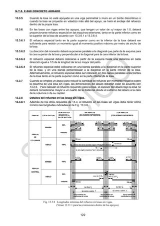 N.T.E. E.060 CONCRETO ARMADO
122
13.3.5 Cuando la losa no esté apoyada en una viga perimetral o muro en un borde discontinuo o
cuando la losa se proyecte en voladizo más allá del apoyo, se hará el anclaje del refuerzo
dentro de la propia losa.
13.3.6 En las losas con vigas entre los apoyos, que tengan un valor de f mayor de 1.0, deberá
proporcionarse refuerzo especial en las esquinas exteriores, tanto en la parte inferior como en
la superior de la losa de acuerdo con 13.3.6.1 a 13.3.6.4.
13.3.6.1 El refuerzo especial tanto en la parte superior como en la inferior de la losa deberá ser
suficiente para resistir un momento igual al momento positivo máximo por metro de ancho de
la losa.
13.3.6.2 La dirección del momento deberá suponerse paralela a la diagonal que parte de la esquina para
la cara superior de la losa y perpendicular a la diagonal para la cara inferior de la losa.
13.3.6.3 El refuerzo especial deberá colocarse a partir de la esquina hasta una distancia en cada
dirección igual a 1/5 de la longitud de la luz mayor del paño.
13.3.6.4 El refuerzo especial debe colocarse en una banda paralela a la diagonal en la parte superior
de la losa, y en una banda perpendicular a la diagonal en la parte inferior de la losa.
Alternativamente, el refuerzo especial debe ser colocado en dos capas paralelas a los bordes
de la losa tanto en la parte superior como en la parte inferior de la losa.
13.3.7 Cuando se emplee un ábaco para reducir la cantidad de refuerzo por momento negativo sobre
la columna de una losa sin vigas, las dimensiones del ábaco deberán estar de acuerdo con
13.2.6. Para calcular el refuerzo requerido para la losa, el espesor del ábaco bajo la losa no
deberá considerarse mayor a un cuarto de la distancia desde el extremo del ábaco a la cara
de la columna o de su capitel.
13.3.8 Detalles del refuerzo en las losas sin vigas.
13.3.8.1 Además de los otros requisitos de 13.3, el refuerzo en las losas sin vigas debe tener como
mínimo las longitudes indicadas en la Fig. 13.3.8.
Fig. 13.3.8 Longitudes mínimas del refuerzo en losas sin vigas.
(Véase 12.11.1 para las extensiones dentro de los apoyos).
 