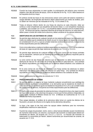 N.T.E. E.060 CONCRETO ARMADO
123
13.3.8.2 Cuando las luces adyacentes no sean iguales, la prolongación del refuerzo para momento
negativo más allá del borde del apoyo, como se describe en la Fig. 13.3.8, debe basarse en
los requisitos de la luz mayor.
13.3.8.3 En pórticos donde las losas en dos direcciones actúan como parte del sistema resistente a
cargas laterales, las longitudes del refuerzo deben determinarse por medio de análisis, pero
no deben ser menores que las indicadas en la Fig. 13.3.8 (véase 21.8).
13.3.8.4 Todas el refuerzo inferior dentro de una franja de columna en cada dirección, debe ser
continuo o estar empalmado con empalmes de tracción Clase A o con empalmes mecánicos
o soldados, que cumplan con 12.14.3. Los empalmes deben ubicarse como lo muestra la Fig.
13.3.8. Al menos dos barras o alambres inferiores de la franja de columna, en cada dirección,
deben pasar a través del núcleo de la columna y deben anclarse en los apoyos exteriores.
13.4 ABERTURAS EN LOS SISTEMAS DE LOSAS
13.4.1 Se permite dejar aberturas de cualquier tamaño en los sistemas de losas si se demuestra por
medio de análisis que la resistencia de diseño es por lo menos igual a la requerida, tomando
en consideración 9.2 y 9.3, y que se cumplen todas las condiciones de servicio, incluyendo los
límites especificados para las deflexiones.
13.4.2 Como única alternativa a realizar el análisis especial que se requiere en 13.4.1, en los sistemas
de losas sin vigas se permite dejar aberturas de acuerdo con 13.4.2.1 a 13.4.2.4,
13.4.2.1 Se permite dejar aberturas de cualquier tamaño en la zona común de dos franjas centrales
que se intersecten, siempre que se mantenga la cantidad total de refuerzo requerido para la
losa sin abertura.
13.4.2.2 La zona común de dos franjas de columna que se intersecten no debe interrumpirse con
aberturas de más de 1/8 del ancho de la franja de columna en cada dirección. Una cantidad
de refuerzo equivalente a la interrumpida por la abertura deberá añadirse a los costados de
ésta.
13.4.2.3 En la zona común de una franja de columna y una franja central, las aberturas no deben
interrumpir más de la cuarta parten del refuerzo en cada franja. Una cantidad de refuerzo
equivalente a la interrumpida por la abertura deberá añadirse a los costados de ésta.
13.4.2.4 Deben satisfacerse los requisitos de cortante de 11.12.5.
13.5 PROCEDIMIENTOS DE DISEÑO
13.5.1 Se permite diseñar un sistema de losas mediante cualquier procedimiento que satisfaga las
condiciones de equilibrio y compatibilidad, si se demuestra que la resistencia de diseño en
cada sección es por lo menos igual a la resistencia requerida en 9.2 y 9.3 y se cumplen todas
las condiciones de servicio, incluyendo los límites especificados para las deflexiones.
13.5.1.1 El diseño para cargas de gravedad de sistemas de losas, incluyendo la losa y las vigas (cuando
las hay) entre apoyos, y las columnas de apoyo o muros que formen pórticos ortogonales, se
puede hacer mediante el Método Directo de 13.6, el Método de Coeficientes de 13.7 o el
Método del Pórtico Equivalente.
13.5.1.2 Para cargas laterales, el análisis de la estructura debe tomar en cuenta los efectos de la
fisuración y el acero de refuerzo en la rigidez de los elementos del pórtico.
13.5.2 La losa y las vigas (si las hay) entre los apoyos deben diseñarse para los momentos
amplificados máximos en cada sección.
13.5.3 Cuando las cargas de gravedad, viento, sismo u otras fuerzas laterales causen transferencia
de momento entre la losa y la columna, una fracción del momento no balanceado deberá ser
transferida por flexión, de acuerdo con 13.5.3.1 y 13.5.3.2. La fracción del momento no
balanceado no transmitida por flexión, deberá transmitirse por excentricidad de cortante, de
acuerdo con 11.12.6.
 