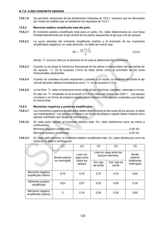 N.T.E. E.060 CONCRETO ARMADO
125
13.6.1.8 Se permiten variaciones de las limitaciones indicadas en 13.6.1, siempre que se demuestre
por medio de análisis que se satisfacen los requisitos de 13.5.1.
13.6.2 Momento estático amplificado total del paño
13.6.2.1 El momento estático amplificado total para un paño, Mo, debe determinarse en una franja
limitada lateralmente por el eje central de los paños adyacentes al eje que une los apoyos.
13.6.2.2 La suma absoluta del momento amplificado positivo y el promedio de los momentos
amplificados negativos, en cada dirección, no debe ser menor que:
2
2
8
qu n
Mo  (13-4)
donde n es la luz libre en la dirección en la cual se determinan los momentos.
13.6.2.3 Cuando no se tenga la misma luz transversal en los paños a ambos lados del eje central de
los apoyos, 2 en la ecuación (13-4) se debe tomar como el promedio de las luces
transversales adyacentes.
13.6.2.4 Cuando se considere el paño adyacente y paralelo a un borde, la distancia del borde al eje
central del paño deberá considerarse como 2 en la ecuación (13-4).
13.6.2.5 La luz libre n debe considerarse entre caras de las columnas, capiteles, ménsulas o muros.
El valor de n empleado en la ecuación (13-4) no debe ser menor que 0,65 1 . Los apoyos
circulares o en forma de polígono regular deben tratarse como apoyos cuadrados que tengan
la misma área.
13.6.3 Momentos negativos y positivos amplificados
13.6.3.1 Los momentos negativos amplificados deben determinarse en las caras de los apoyos, si estos
son rectangulares. Los apoyos circulares o en forma de polígono regular deben tratarse como
apoyos cuadrados que tengan la misma área.
13.6.3.2 En cada paño interior, el momento estático total, Mo, debe distribuirse como se indica a
continuación:
Momento negativo amplificado………..……............................................................0,65 Mo
Momento positivo amplificado.................................................................................0,35 Mo
13.6.3.3 En cada paño extremo, el momento estático amplificado total, Mo, debe distribuirse como se
indica en la tabla a continuación:
(1) (2) (3) (4) (5)
Borde exterior
no restringido
Losa con
vigas entre
todos los
apoyos
Losa sin vigas entre los
apoyos interiores Borde
exterior
totalmente
restringido
Sin viga
de borde
Con viga de
borde
Momento negativo
amplificado interior
0,75 0,70 0,70 0,70 0,65
Momento positivo
amplificado
0,63 0,57 0,52 0,50 0,35
Momento negativo
amplificado exterior
0 0,16 0,26 0,30 0,65
 
