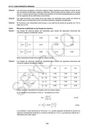 N.T.E. E.060 CONCRETO ARMADO
126
13.6.3.4 Las secciones sometidas a momento negativo deben diseñarse para resistir el mayor de los
dos momentos amplificados negativos interiores, determinados para los paños con un apoyo
común, a menos que se haga un análisis para distribuir el momento desequilibrado de acuerdo
con las rigideces de los elementos concurrentes.
13.6.3.5 Las vigas de borde o los bordes de la losa deben ser diseñados para resistir por torsión la
fracción que le corresponda de los momentos exteriores negativos amplificados.
13.6.3.6 El momento a ser transmitido entre la losa y una columna de borde de acuerdo con 13.5.3
debe ser 0,3 Mo.
13.6.4 Momentos amplificado en las franjas de columna
13.6.4.1 Las franjas de columna deben ser diseñadas para resistir las siguientes fracciones del
momento negativo amplificado interior:
2
1
0,50 1,00 2,00
2
1
1
α 0
f
 

 
 
0,75 0,75 0,75
2
1
1
α 1,0
f
 

 
 
0,90 0,75 0,45
Debe interpolarse linealmente entre los valores dados.
13.6.4.2 Las franjas de columnas deben ser diseñadas para resistir las siguientes fracciones del
momento negativo amplificado exterior:
2
1
0,5 1,0 2,0
2
1
1
α 0
f
 

 
 
t = 0 1,00 1,00 1,00
t  25 0,75 0,75 0,75
2
1
1
α 1,0
f
 

 
 
t = 0 1,00 1,00 1,00
t  25 0,90 0,75 0,45
Deben hacerse interpolaciones lineales entre los valores dados.
t se calcula con la ecuación (13-5) y C se calcula con (13-6).
β
2
cb
cs s
E C
t
E I
 (13-5)
3
1 0,63
3
x x y
C
y
 
  
 
 
(13-6)
La constante C para secciones en forma de T o L puede evaluarse dividiendo la sección en
regiones rectangulares teniendo en cuenta lo indicado en 13.2.5, y sumando los valores de C
calculados para cada región.
 