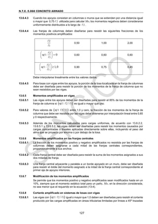 N.T.E. E.060 CONCRETO ARMADO
127
13.6.4.3 Cuando los apoyos consistan en columnas o muros que se extienden por una distancia igual
o mayor que 0,75 2 utilizada para calcular Mo, los momentos negativos deben considerarse
uniformemente distribuidos a lo largo de 2 .
13.6.4.4 Las franjas de columnas deben diseñarse para resistir las siguientes fracciones de los
momentos positivos amplificados:
2
1
0,50 1,00 2,00
2
1
1
α 0
f
 

 
 
0,60 0,60 0,60
2
1
1
α 1,0
f
 

 
 
0,90 0,75 0,45
Debe interpolarse linealmente entre los valores dados.
13.6.4.5 Para losas con vigas entre los apoyos, la porción de la losa localizada en la franja de columnas
debe ser diseñada para resistir la porción de los momentos de la franja de columna que no
sean resistidos por las vigas.
13.6.5 Momentos amplificados en vigas
13.6.5.1 Las vigas entre los apoyos deben ser diseñadas para resistir el 85% de los momentos de la
franja de columna si  
1 2 1
α /
f es igual o mayor que uno.
13.6.5.2 Para valores de  
1 2 1
α /
f entre 1,0 y cero, la fracción de los momentos de la franja de
columna que debe ser resistida por las vigas debe obtenerse por interpolación lineal entre 0,85
y 0 respectivamente.
13.6.5.3 Además de los momentos calculados para cargas uniformes, de acuerdo con 13.6.2.2,
13.6.5.1 y 13.6.5.2, las vigas deben ser diseñadas para resistir los momentos causados por
cargas concentradas o lineales aplicadas directamente sobre ellas, incluyendo el peso del
alma que se proyecta por encima o por debajo de la losa.
13.6.6 Momentos amplificados en las franjas centrales
13.6.6.1 La fracción de los momentos positivo y negativo amplificados no resistida por las franjas de
columnas deben asignarse a cada mitad de las franjas centrales correspondientes,
proporcionalmente a sus anchos.
13.6.6.2 Cada franja central debe ser diseñada para resistir la suma de los momentos asignados a sus
dos mitades de franja.
13.6.6.3 Una franja central adyacente y paralela a un borde apoyado en un muro, debe ser diseñada
para resistir el doble del momento asignado a la mitad de la franja central correspondiente al
primer eje de apoyos interiores.
13.6.7 Modificación de los momentos amplificados
Se permite que los momentos positivo y negativo amplificados sean modificados hasta en un
10%, siempre que el momento estático total para un paño, Mo, en la dirección considerada,
no sea menor que el requerido en la ecuación (13-4).
13.6.8 Cortante amplificado en sistemas de losas con vigas
13.6.8.1 Las vigas con  
1 2 1
α /
f igual o mayor que 1,0 deben ser diseñadas para resistir el cortante
producido por las cargas amplificadas en áreas tributarias limitadas por líneas a 45º trazadas
 