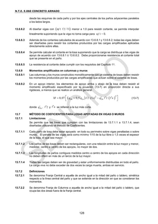N.T.E. E.060 CONCRETO ARMADO
128
desde las esquinas de cada paño y por los ejes centrales de los paños adyacentes paralelos
a los lados largos.
13.6.8.2 Al diseñar vigas con  
1 2 1
α /
f menor a 1,0 para resistir cortante, se permite interpolar
linealmente suponiendo que la viga no toma carga para f 1 = 0.
13.6.8.3 Además de los cortantes calculados de acuerdo con 13.6.8.1 y 13.6.8.2, todas las vigas deben
ser diseñadas para resistir los cortantes producidos por las cargas amplificadas aplicadas
directamente sobre ellas.
13.6.8.4 Se permite calcular el cortante en la losa suponiendo que la carga se distribuye a las vigas de
apoyo de acuerdo con 13.6.8.1 ó 13.6.8.2. Debe proporcionarse resistencia al cortante total
que se presente en el paño.
13.6.8.5 La resistencia al cortante debe cumplir con los requisitos del Capítulo 11.
13.6.9 Momentos amplificados en columnas y muros
13.6.9.1 Las columnas y los muros construidos monolíticamente con un sistema de losas deben resistir
los momentos producidos por las cargas amplificadas que actúan sobre el sistema de losas.
13.6.9.2 En un apoyo interior, los elementos de apoyo arriba y abajo de la losa deben resistir el
momento amplificado especificado por la ecuación (13-7) en proporción directa a sus
rigideces, a menos que se realice un análisis general.
   
2 2
2 2
0,07 0,5 ( )
Du Lu Du
n n
M q q q
  
 
 
 
(13-7)
donde Du
q , 2
 y n
 se refieren a la luz más corta.
13.7 MÉTODO DE COEFICIENTES PARA LOSAS APOYADAS EN VIGAS O MUROS
13.7.1 Limitaciones
Se permite que las losas que cumplan con las limitaciones de 13.7.1.1 a 13.7.1.4, sean
diseñadas utilizando el Método de Coeficientes.
13.7.1.1 Cada paño de losa debe estar apoyado en todo su perímetro sobre vigas peraltadas o sobre
muros. El peralte de las vigas será como mínimo 1/15 de la luz libre o 1,5 veces el espesor
de la losa, el que sea mayor.
13.7.1.2 Los paños de las losas deben ser rectangulares, con una relación entre la luz mayor y menor,
medidas centro a centro de los apoyos, no mayor de dos.
13.7.1.3 Las longitudes de paños contiguos medidos centro a centro de los apoyos en cada dirección
no deben diferir en más de un tercio de la luz mayor.
13.7.1.4 Todas las cargas deben ser de gravedad y estar uniformemente distribuidas en todo el paño.
La carga viva no debe exceder de dos veces la carga muerta, ambas en servicio.
13.7.2 Definiciones
13.7.2.1 Se denomina Franja Central a aquella de ancho igual a la mitad del paño o tablero, simétrica
respecto a la línea central del paño y que se extiende en la dirección en que se consideran los
momentos.
13.7.2.2 Se denomina Franja de Columna a aquella de ancho igual a la mitad del paño o tablero, que
ocupa las dos áreas fuera de la franja central.
 