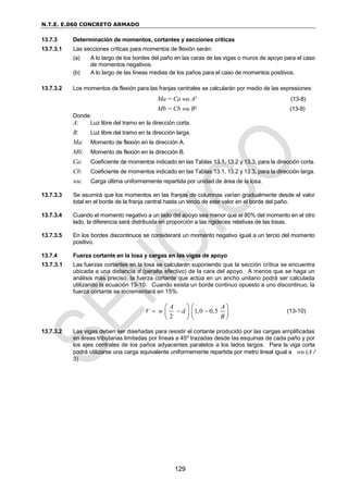 N.T.E. E.060 CONCRETO ARMADO
129
13.7.3 Determinación de momentos, cortantes y secciones críticas
13.7.3.1 Las secciones críticas para momentos de flexión serán:
(a) A lo largo de los bordes del paño en las caras de las vigas o muros de apoyo para el caso
de momentos negativos.
(b) A lo largo de las líneas medias de los paños para el caso de momentos positivos.
13.7.3.2 Los momentos de flexión para las franjas centrales se calcularán por medio de las expresiones:
Ma = Ca wu A² (13-8)
Mb = Cb wu B² (13-9)
Donde:
A: Luz libre del tramo en la dirección corta.
B: Luz libre del tramo en la dirección larga.
Ma: Momento de flexión en la dirección A.
Mb: Momento de flexión en la dirección B.
Ca: Coeficiente de momentos indicado en las Tablas 13.1, 13.2 y 13.3, para la dirección corta.
Cb: Coeficiente de momentos indicado en las Tablas 13.1, 13.2 y 13.3, para la dirección larga.
wu: Carga última uniformemente repartida por unidad de área de la losa.
13.7.3.3 Se asumirá que los momentos en las franjas de columnas varían gradualmente desde el valor
total en el borde de la franja central hasta un tercio de este valor en el borde del paño.
13.7.3.4 Cuando el momento negativo a un lado del apoyo sea menor que el 80% del momento en el otro
lado, la diferencia será distribuida en proporción a las rigideces relativas de las losas.
13.7.3.5 En los bordes discontinuos se considerará un momento negativo igual a un tercio del momento
positivo.
13.7.4 Fuerza cortante en la losa y cargas en las vigas de apoyo
13.7.3.1 Las fuerzas cortantes en la losa se calcularán suponiendo que la sección crítica se encuentra
ubicada a una distancia d (peralte efectivo) de la cara del apoyo. A menos que se haga un
análisis más preciso, la fuerza cortante que actúa en un ancho unitario podrá ser calculada
utilizando la ecuación 13-10. Cuando exista un borde continuo opuesto a uno discontinuo, la
fuerza cortante se incrementará en 15%.
1,0 0,5
2
A A
V w d
B
  
   
   
   
(13-10)
13.7.3.2 Las vigas deben ser diseñadas para resistir el cortante producido por las cargas amplificadas
en áreas tributarias limitadas por líneas a 45º trazadas desde las esquinas de cada paño y por
los ejes centrales de los paños adyacentes paralelos a los lados largos. Para la viga corta
podrá utilizarse una carga equivalente uniformemente repartida por metro lineal igual a wu (A /
3).
 