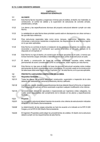 N.T.E. E.060 CONCRETO ARMADO
13
CAPÍTULO 1
REQUISITOS GENERALES
1.1 ALCANCE
1.1.1 Esta Norma fija los requisitos y exigencias mínimas para el análisis, el diseño, los materiales, la
construcción, el control de calidad y la supervisión de estructuras de concreto armado,
preesforzado y simple.
1.1.2 Los planos y las especificaciones técnicas del proyecto estructural deberán cumplir con esta
Norma.
1.1.3 Lo establecido en esta Norma tiene prioridad cuando está en discrepancia con otras normas a
las que ella hace referencia.
1.1.4 Para estructuras especiales tales como arcos, tanques, reservorios, depósitos, silos,
chimeneas y estructuras resistentes a explosiones, las disposiciones de esta Norma regirán
en lo que sean aplicables.
1.1.5 Esta Norma no controla el diseño e instalación de las porciones de pilotes de concreto, pilas
excavadas y cajones de cimentación que quedan enterrados en el suelo, excepto en lo
dispuesto en el Capítulo 21.
1.1.6 Esta Norma no rige el diseño y la construcción de losas apoyadas en el suelo, a menos que
la losa transmita cargas verticales o laterales desde otras partes de la estructura al suelo.
1.1.7 El diseño y construcción de losas de concreto estructural, vaciadas sobre moldes
permanentes de acero consideradas como no compuestas, están regidos por esta Norma.
1.1.8 Esta Norma no rige para el diseño de losas de concreto estructural vaciadas sobre moldes
permanentes de acero consideradas como compuestas. El concreto usado en la construcción
de tales losas debe estar regido por los Capítulos 1 a 7 de esta Norma, en lo que sea aplicable.
1.2 PROYECTO, EJECUCIÓN E INSPECCIÓN DE LA OBRA
1.2.1 Requisitos Generales
1.2.1.1 Todas las etapas del proyecto estructural, construcción, supervisión e inspección de la obra
deberán ser realizadas por personal profesional y técnico calificado.
1.2.1.2 Los cálculos, planos, detalles y especificaciones técnicas deberán llevar la firma de un Ingeniero
Civil Colegiado, el cual será el único autorizado a aprobar cualquier modificación a los mismos.
1.2.1.3 La construcción deberá ser ejecutada e inspeccionada por ingenieros civiles colegiados, los
cuales serán responsables del cumplimiento de lo indicado en los planos y especificaciones
técnicas.
1.2.2 Proyecto
1.2.2.1 La concepción estructural deberá hacerse de acuerdo a los criterios de estructuración indicados
en la NTE E.030 Diseño Sismorresistente.
1.2.2.2 La determinación de las cargas actuantes se hará de acuerdo a lo indicado en la NTE E.020
Cargas y en la NTE E.030 Diseño Sismorresistente.
1.2.2.3 El Ingeniero Proyectista podrá elegir los procedimientos de análisis. El diseño de la estructura
deberá cumplir con los requerimientos de esta Norma.
 