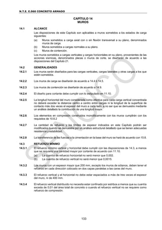 N.T.E. E.060 CONCRETO ARMADO
133
CAPÍTULO 14
MUROS
14.1 ALCANCE
Las disposiciones de este Capítulo son aplicables a muros sometidos a los estados de carga
siguientes:
(a) Muros sometidos a carga axial con o sin flexión transversal a su plano, denominados
muros de carga.
(b) Muros sometidos a cargas normales a su plano.
(c) Muros de contención.
Los muros sometidos a cargas verticales y cargas horizontales en su plano, provenientes de las
acciones sísmicas, denominados placas o muros de corte, se diseñarán de acuerdo a las
disposiciones del Capítulo 21.
14.2 GENERALIDADES
14.2.1 Los muros serán diseñados para las cargas verticales, cargas laterales y otras cargas a los que
estén sometidos.
14.2.2 Los muros de carga se diseñarán de acuerdo a 14.4 ó 14.5.
14.2.3 Los muros de contención se diseñarán de acuerdo a 14.9.
14.2.4 El diseño para cortante debe cumplir con lo estipulado en 11.10.
14.2.5 La longitud horizontal del muro considerada como efectiva para cada carga vertical concentrada
no deberá exceder la distancia centro a centro entre cargas ni la longitud de la superficie de
contacto más dos veces el espesor del muro a cada lado, a no ser que se demuestre mediante
un análisis detallado la contribución de una longitud mayor.
14.2.6 Los elementos en compresión construidos monolíticamente con los muros cumplirán con los
requisitos de 10.8.2
14.2.7 La cantidad de refuerzo y los límites de espesor indicados en este Capítulo podrán ser
modificados cuando se demuestre por un análisis estructural detallado que se tienen adecuadas
resistencia y estabilidad.
14.2.8 La transferencia de las fuerzas a la cimentación en la base del muro se hará de acuerdo con 15.8.
14.3 REFUERZO MÍNIMO
14.3.1 El refuerzo mínimo vertical y horizontal debe cumplir con las disposiciones de 14.3, a menos
que se requiera una cantidad mayor por cortante de acuerdo con 11.10.
(a) La cuantía de refuerzo horizontal no será menor que 0,002.
(b) La cuantía de refuerzo vertical no será menor que 0,0015.
14.3.2 Los muros con un espesor mayor que 200 mm, excepto los muros de sótanos, deben tener el
refuerzo en cada dirección colocado en dos capas paralelas a las caras del muro.
14.3.3 El refuerzo vertical y el horizontal no debe estar espaciados a más de tres veces el espesor
del muro, ni de 400 mm.
14.3.4 El refuerzo vertical distribuido no necesita estar confinado por estribos a menos que su cuantía
exceda de 0,01 del área total de concreto o cuando el refuerzo vertical no se requiere como
refuerzo de compresión.
 