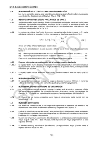 N.T.E. E.060 CONCRETO ARMADO
134
14.4 MUROS DISEÑADOS COMO ELEMENTOS EN COMPRESIÓN
Los muros sometidos a carga axial o combinación de carga axial y flexión deben diseñarse de
acuerdo con las disposiciones del Capítulo 10 y de 14.2 y 14.3.
14.5 MÉTODO EMPÍRICO DE DISEÑO PARA MUROS DE CARGA
14.5.1 Se permite que los muros de carga de sección transversal rectangular sólida (sin vacíos) sean
diseñados mediante las disposiciones empíricas de 14.5, cuando la resultante de todas las
cargas amplificadas esté localizada dentro del tercio central del espesor total del muro y se
satisfagan los requisitos de 14.2 y 14.3.
14.5.2 La resistencia axial de diseño Pn de un muro que satisface las limitaciones de 14.5.1, debe
calcularse mediante la ecuación (14-1), a menos que se diseñe de acuerdo con 14.4.
2
0,55 1
32
c
Pn f c Ag
h
k

   
 
 
 
 
 
 
 
(14-1)
donde  = 0,70 y el factor de longitud efectiva k es:
Para muros arriostrados en la parte superior e inferior con el fin de evitar el desplazamiento
lateral y:
(a) Restringidos contra la rotación en uno o ambos extremos (superior y/o inferior)..... 0,8
(b) No restringidos contra la rotación en ambos extremos ……………………….…....... 1,0
Para muros no arriostrados con el fin de evitar el desplazamiento lateral………...……….. 2,0
14.5.3 Espesor mínimo de muros diseñados por el método empírico de diseño
14.5.3.1 El espesor de los muros de carga no debe ser menor de 1/25 de la altura entre elementos que
le proporcionen apoyo lateral o de la longitud del muro, la que sea menor, ni tampoco debe
ser menor que 100 mm.
14.5.3.2 El espesor de los muros exteriores de sótanos y cimentaciones no debe ser menor que 200
mm.
14.6 MUROS NO PORTANTES
14.6.1 El espesor de los muros que no sean de carga no debe ser menor de 100 mm, ni menor de
1/30 de la distancia mínima entre elementos que le proporcionen apoyo lateral.
14.7 MUROS EMPLEADOS COMO VIGAS DE CIMENTACIÓN
14.7.1 Los muros diseñados como vigas de cimentación deben tener el refuerzo superior e inferior
que se requiere para resistir los momentos flectores, de acuerdo con las disposiciones del
Capítulo 10. El diseño por cortante debe cumplir con las disposiciones del Capítulo 11.
14.7.2 El refuerzo de los muros empleados como vigas de cimentación debe cumplir con los
requisitos de 14.3.
14.8 MUROS DE CONTENCIÓN
14.8.1 Los muros de contención con o sin carga axial significativa se diseñarán de acuerdo a las
disposiciones para diseño de elementos en flexión y carga axial del Capítulo 10.
14.8.2 El refuerzo mínimo será el indicado en 14.3. Este requisito podrá exceptuarse cuando el Ingeniero
Proyectista disponga juntas de contracción y señale procedimientos constructivos que controlen
los efectos de contracción y temperatura.
14.8.3 El acero por temperatura y contracción deberá colocarse en ambas caras para muros de espesor
mayor o igual a 250 mm. Este refuerzo podrá disponerse en mayor proporción en la cara
expuesta del muro.
14.8.4 El refuerzo vertical y horizontal no se colocará a un espaciamiento mayor que tres veces el
espesor del muro ni que 400 mm.
 