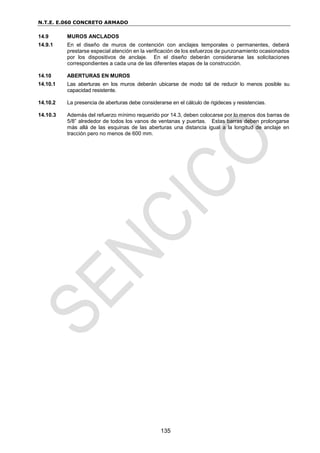 N.T.E. E.060 CONCRETO ARMADO
135
14.9 MUROS ANCLADOS
14.9.1 En el diseño de muros de contención con anclajes temporales o permanentes, deberá
prestarse especial atención en la verificación de los esfuerzos de punzonamiento ocasionados
por los dispositivos de anclaje. En el diseño deberán considerarse las solicitaciones
correspondientes a cada una de las diferentes etapas de la construcción.
14.10 ABERTURAS EN MUROS
14.10.1 Las aberturas en los muros deberán ubicarse de modo tal de reducir lo menos posible su
capacidad resistente.
14.10.2 La presencia de aberturas debe considerarse en el cálculo de rigideces y resistencias.
14.10.3 Además del refuerzo mínimo requerido por 14.3, deben colocarse por lo menos dos barras de
5/8” alrededor de todos los vanos de ventanas y puertas. Estas barras deben prolongarse
más allá de las esquinas de las aberturas una distancia igual a la longitud de anclaje en
tracción pero no menos de 600 mm.
 