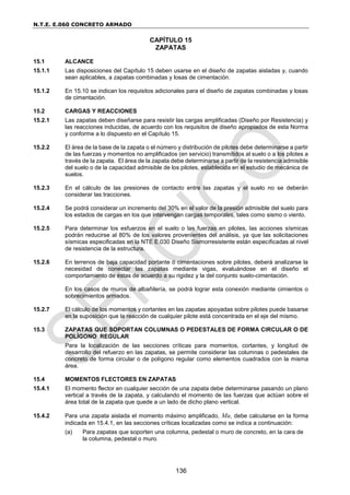 N.T.E. E.060 CONCRETO ARMADO
136
CAPÍTULO 15
ZAPATAS
15.1 ALCANCE
15.1.1 Las disposiciones del Capítulo 15 deben usarse en el diseño de zapatas aisladas y, cuando
sean aplicables, a zapatas combinadas y losas de cimentación.
15.1.2 En 15.10 se indican los requisitos adicionales para el diseño de zapatas combinadas y losas
de cimentación.
15.2 CARGAS Y REACCIONES
15.2.1 Las zapatas deben diseñarse para resistir las cargas amplificadas (Diseño por Resistencia) y
las reacciones inducidas, de acuerdo con los requisitos de diseño apropiados de esta Norma
y conforme a lo dispuesto en el Capítulo 15.
15.2.2 El área de la base de la zapata o el número y distribución de pilotes debe determinarse a partir
de las fuerzas y momentos no amplificados (en servicio) transmitidos al suelo o a los pilotes a
través de la zapata. El área de la zapata debe determinarse a partir de la resistencia admisible
del suelo o de la capacidad admisible de los pilotes, establecida en el estudio de mecánica de
suelos.
15.2.3 En el cálculo de las presiones de contacto entre las zapatas y el suelo no se deberán
considerar las tracciones.
15.2.4 Se podrá considerar un incremento del 30% en el valor de la presión admisible del suelo para
los estados de cargas en los que intervengan cargas temporales, tales como sismo o viento.
15.2.5 Para determinar los esfuerzos en el suelo o las fuerzas en pilotes, las acciones sísmicas
podrán reducirse al 80% de los valores provenientes del análisis, ya que las solicitaciones
sísmicas especificadas en la NTE E.030 Diseño Sismorresistente están especificadas al nivel
de resistencia de la estructura.
15.2.6 En terrenos de baja capacidad portante ó cimentaciones sobre pilotes, deberá analizarse la
necesidad de conectar las zapatas mediante vigas, evaluándose en el diseño el
comportamiento de éstas de acuerdo a su rigidez y la del conjunto suelo-cimentación.
En los casos de muros de albañilería, se podrá lograr esta conexión mediante cimientos o
sobrecimientos armados.
15.2.7 El cálculo de los momentos y cortantes en las zapatas apoyadas sobre pilotes puede basarse
en la suposición que la reacción de cualquier pilote está concentrada en el eje del mismo.
15.3 ZAPATAS QUE SOPORTAN COLUMNAS O PEDESTALES DE FORMA CIRCULAR O DE
POLÍGONO REGULAR
Para la localización de las secciones críticas para momentos, cortantes, y longitud de
desarrollo del refuerzo en las zapatas, se permite considerar las columnas o pedestales de
concreto de forma circular o de polígono regular como elementos cuadrados con la misma
área.
15.4 MOMENTOS FLECTORES EN ZAPATAS
15.4.1 El momento flector en cualquier sección de una zapata debe determinarse pasando un plano
vertical a través de la zapata, y calculando el momento de las fuerzas que actúan sobre el
área total de la zapata que quede a un lado de dicho plano vertical.
15.4.2 Para una zapata aislada el momento máximo amplificado, Mu, debe calcularse en la forma
indicada en 15.4.1, en las secciones críticas localizadas como se indica a continuación:
(a) Para zapatas que soporten una columna, pedestal o muro de concreto, en la cara de
la columna, pedestal o muro.
 
