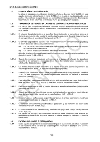 N.T.E. E.060 CONCRETO ARMADO
138
15.7 PERALTE MÍNIMO DE LAS ZAPATAS
La altura de las zapatas, medida sobre el refuerzo inferior no debe ser menor de 300 mm para
zapatas apoyadas sobre el suelo, ni menor de 400 mm en el caso de zapatas apoyadas sobre
pilotes. El peralte de la zapata deberá ser compatible con los requerimientos de anclaje de
las armaduras de las columnas, pedestales y muros que se apoyen en la zapata.
15.8 TRANSMISIÓN DE FUERZAS EN LA BASE DE COLUMNAS, MUROS O PEDESTALES
15.8.1 Las fuerzas y los momentos en la base de columnas, muros o pedestales deben transmitirse
a la zapata a través del concreto por aplastamiento y mediante refuerzo longitudinal que ancla
en la zapata.
15.8.1.1 El esfuerzo de aplastamiento en la superficie de contacto entre el elemento de apoyo y el
elemento apoyado, no debe exceder la resistencia al aplastamiento del concreto para ninguna
de las superficies, de acuerdo con lo dispuesto en 10.17.
15.8.1.2 El refuerzo, los pasadores (dowels) o los conectores mecánicos entre elementos apoyados y
de apoyo deben ser adecuados para transmitir:
(a) Las fuerzas de compresión que excedan de la resistencia al aplastamiento del concreto
de cualquiera de los elementos.
(b) Las fuerzas de tracción calculadas a través de la interfase.
Además, el refuerzo, los pasadores (dowels) o los conectores mecánicos deben satisfacer las
disposiciones de 15.8.2 ó 15.8.3.
15.8.1.3 Cuando los momentos calculados se transmiten a la zapata, el refuerzo, los pasadores
(dowels) o los conectores mecánicos deben tener las características necesarias para
satisfacer las disposiciones de 12.17.
15.8.1.4 Las fuerzas laterales deben transmitirse a la zapata de acuerdo con las disposiciones de
cortante por fricción de 11.7, o mediante otros medios apropiados.
15.8.2 En estructuras construidas en obra, debe proporcionarse el refuerzo requerido para satisfacer
15.8.1, ya sea prolongando las barras longitudinales dentro de las zapatas, o mediante
pasadores (dowels).
15.8.2.1 Para columnas y pedestales construidos en obra, el área de refuerzo a través de la junta no
debe ser menor de 0,005 Ag, donde Ag es el área bruta del elemento soportado.
15.8.2.2 Para muros construidos en obra, la cuantía del refuerzo a través de la interfase (junta) no debe
ser menor que 0,0015.
15.8.2.3 Cuando se utilice una conexión que permita giro (articulada) en estructuras construidas en
obra, dicha conexión debe cumplir con lo especificado en 15.8.1 y 15.8.3.
15.8.3 En construcciones prefabricadas, se permite usar pernos de anclaje o conectores mecánicos
apropiados para satisfacer lo estipulado en 15.8.1.
15.8.3.1 La conexión entre columnas prefabricadas o pedestales y los elementos de apoyo debe
cumplir los requisitos de 16.5.1.3(a).
15.8.3.2 La conexión entre muros prefabricados y elementos de apoyo debe cumplir los requisitos de
16.5.1.3 (b) y (c).
15.8.3.3 Los pernos de anclaje y los conectores mecánicos deben diseñarse para alcanzar su
resistencia de diseño antes de que se presente la falla de anclaje o la falla del concreto que
los circunda.
15.9 ZAPATAS INCLINADAS O ESCALONADAS
15.9.1 En las zapatas con pendiente o escalonadas el ángulo de la pendiente, o la altura y ubicación
de los escalones deben ser tales que se satisfagan los requisitos de diseño en cada sección.
(Véase también 12.10.6).
 