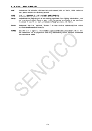 N.T.E. E.060 CONCRETO ARMADO
139
15.9.2 Las zapatas con pendiente o escalonadas que se diseñen como una unidad, deben construirse
para asegurar su comportamiento como tal.
15.10 ZAPATAS COMBINADAS Y LOSAS DE CIMENTACIÓN
15.10.1 Las zapatas que soporten más de una columna, pedestal o muro (zapatas combinadas y losas
de cimentación) deben diseñarse para resistir las cargas amplificadas y las reacciones
inducidas, de acuerdo con los requisitos de diseño apropiados de esta Norma.
15.10.2 El Método Directo de Diseño del Capítulo 13 no debe utilizarse para el diseño de zapatas
combinadas y losas de cimentación.
15.10.3 La distribución de la presión del terreno bajo zapatas combinadas y losas de cimentación debe
ser consistentes con las propiedades del suelo y la estructura y con los principios establecidos
de mecánica de suelos.
 