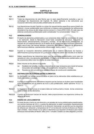 N.T.E. E.060 CONCRETO ARMADO
140
CAPÍTULO 16
CONCRETO PREFABRICADO
16.1 ALCANCE
16.1.1 Todas las disposiciones de esta Norma que no sean específicamente excluidas y que no
contradigan las disposiciones del Capítulo 16, deben aplicarse a las estructuras que
incorporan elementos estructurales prefabricados de concreto.
16.1.2 Las disposiciones de este Capítulo no cubren los requerimientos específicos para el diseño de
pórticos y muros prefabricados que conformen el sistema sismorresistente de edificaciones
ubicadas en las zonas de alto riesgo sísmico (zonas 2 y 3 de la NTE E.030). En este caso, los
sistemas constructivos prefabricados serán considerados “no convencionales”. Véase 1.3.
16.2 GENERALIDADES
16.2.1 El diseño de elementos prefabricados y sus conexiones debe incluir las condiciones de carga
y de restricción, desde la fabricación inicial hasta completar la estructura, incluyendo el
desencofrado, almacenamiento, transporte y montaje. En las estructuras prefabricadas, se
requiere de una especial atención en el diseño de las conexiones para minimizar o transmitir,
según sea el caso, las fuerzas debidas a retracción, flujo plástico, variación de temperatura,
deformaciones elásticas, asentamientos diferenciales, viento y sismo.
16.2.2 Cuando se incorporen elementos prefabricados en un sistema estructural, las fuerzas y
deformaciones que se produzcan en y junto a las conexiones deben ser incluidas en el diseño.
16.2.3 Deben especificarse las tolerancias tanto para los elementos prefabricados como para los
vaciados en sitio y los elementos de conexión. El diseño de los elementos prefabricados y de
las conexiones debe incluir los efectos de estas tolerancias.
16.2.4 Debe incluirse en los planos lo siguiente:
(a) Detallado del refuerzo, insertos y dispositivos de izaje necesarios para resistir la fuerzas
temporales derivadas del manejo, almacenamiento, transporte y montaje.
(b) Resistencia del concreto a las edades o etapas de construcción establecidas.
16.3 DISTRIBUCIÓN DE FUERZAS ENTRE ELEMENTOS
16.3.1 La distribución de fuerzas perpendiculares al plano de los elementos debe establecerse por
medio de análisis o ensayos.
16.3.2 Cuando el comportamiento del sistema requiera que las fuerzas en el plano sean transferidas
entre los elementos de un sistema de muro o piso prefabricado, deben aplicarse 16.3.2.1 y
16.3.2.2.
16.3.2.1 La trayectoria de las fuerzas en el plano debe ser continua tanto a través de las conexiones
como a través de los elementos.
16.3.2.2 Cuando se produzcan fuerzas de tracción, debe proporcionarse una trayectoria continua de
refuerzo de acero.
16.4 DISEÑO DE LOS ELEMENTOS
16.4.1 En losas de piso o techo en una dirección y en paneles de muros prefabricados preesforzados,
con anchos menores de 3,6 m, y cuando los elementos no estén conectados mecánicamente
como para provocar una restricción en la dirección transversal, se permite que los requisitos
de refuerzo por retracción y temperatura de 9.7 en la dirección normal al refuerzo por flexión
sean omitidos. Esta omisión no se aplica a elementos que requieren el refuerzo para resistir
esfuerzos transversales de flexión, tales como T simples o dobles con alas delgadas y anchas.
 