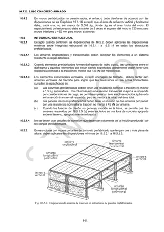 N.T.E. E.060 CONCRETO ARMADO
141
16.4.2 En muros prefabricados no preesforzados, el refuerzo debe diseñarse de acuerdo con las
disposiciones de los Capítulos 10 ó 14 excepto que el área de refuerzo vertical y horizontal
debe, cada una, no ser menor de 0,001 Ag, donde Ag es el área bruta del muro. El
espaciamiento del refuerzo no debe exceder de 5 veces el espesor del muro ni 750 mm para
muros interiores o 450 mm para muros exteriores.
16.5 INTEGRIDAD ESTRUCTURAL
16.5.1 Excepto cuando controlen las disposiciones de 16.5.2, deben aplicarse las disposiciones
mínimas sobre integridad estructural de 16.5.1.1 a 16.5.1.4 en todas las estructuras
prefabricadas.
16.5.1.1 Los amarres longitudinales y transversales deben conectar los elementos a un sistema
resistente a cargas laterales.
16.5.1.2 Cuando elementos prefabricados formen diafragmas de techo o piso, las conexiones entre el
diafragma y aquellos elementos que están siendo soportados lateralmente deben tener una
resistencia nominal a la tracción no menor que 4,5 kN por metro lineal.
16.5.1.3 Los elementos estructurales verticales, excepto enchapes de fachada, deben contar con
amarres verticales de tracción para lograr que las conexiones en las juntas horizontales
cumplan lo especificado en:
(a) Las columnas prefabricadas deben tener una resistencia nominal a tracción no menor
a 1,5 Ag en Newtons. En columnas con una sección transversal mayor a la requerida
por consideraciones de carga, se permite emplear un área efectiva reducida Ag basada
en la sección transversal requerida, pero no menor a la mitad del área total.
(b) Los paneles de muro prefabricados deben tener un mínimo de dos amarres por panel,
con una resistencia nominal a la tracción no menor a 45 kN por amarre.
(c) Cuando las fuerzas de diseño no generen tracción en la base, se permite que los
amarres requeridos por 16.5.1.3 (b) sean anclados en una losa de concreto apoyada
sobre el terreno, apropiadamente reforzada.
16.5.1.4 No se deben usar detalles de conexión que dependan solamente de la fricción producida por
las cargas gravitacionales.
16.5.2 En estructuras con muros portantes de concreto prefabricado que tengan dos o más pisos de
altura, deben aplicarse las disposiciones mínimas de 16.5.2.1 a 16.5.2.5.
Fig. 16.5.2. Disposición de amarres de tracción en estructuras de paneles prefabricados.
 
