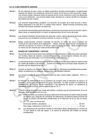 N.T.E. E.060 CONCRETO ARMADO
142
16.5.2.1 En los sistemas de piso y techo se deben especificar amarres transversales y longitudinales
capaces de ofrecer una resistencia nominal no menor de 25 kN por metro de ancho o largo.
Los amarres deben colocarse sobre los apoyos de los muros interiores y entre los elementos
y los muros exteriores. Los amarres deben estar ubicados en o dentro de 600 mm del plano
del sistema de piso o techo.
16.5.2.2 Los amarres longitudinales paralelos a la dirección de armado de la losa de piso o techo,
deben espaciarse a no más de 3 m medido entre centros. Deben tomarse provisiones para
transferir las fuerzas alrededor de aberturas.
16.5.2.3 Los amarres transversales perpendiculares a la dirección de armado de la losa de piso o techo,
deben tener un espaciamiento no mayor al espaciamiento de los muros de carga.
16.5.2.4 Los amarres alrededor del perímetro de cada piso o techo, dentro de 1,2 m del borde, deben
proporcionar una resistencia nominal a tracción no menor a 75 kN.
16.5.2.5 Deben proporcionarse amarres verticales de tracción en todos los muros y deben ser
continuos en toda la altura de la edificación. Deben, además, proporcionar una resistencia
nominal a la tracción no menor a 45 kN por metro horizontal de muro. Debe proporcionarse
no menos de dos amarres por cada panel prefabricado.
16.6 DISEÑO DE CONEXIONES Y APOYOS
16.6.1 Se permite que las fuerzas sean transmitidas entre los elementos a través de juntas inyectadas
con mortero, llaves de cortante, conectores mecánicos, conexiones con refuerzo de acero,
sobrelosa de piso reforzada o una combinación de estos métodos.
16.6.1.1 La efectividad de las conexiones para transmitir fuerzas entre elementos debe ser determinada
por medio del análisis o de ensayos. Cuando el cortante sea la principal carga impuesta, se
permite usar las disposiciones de 11.7.
16.6.1.2 Cuando se diseña una conexión usando materiales con diferentes propiedades estructurales,
deben considerarse sus rigideces, resistencias y ductilidades relativas.
16.6.2 Los apoyos simples de elementos prefabricados de piso o techo deben satisfacer 16.6.2.1 y
16.6.2.2.
16.6.2.1 El esfuerzo de aplastamiento en la superficie de contacto entre el elemento de apoyo y el
apoyado y entre cualquier elemento de apoyo intermedio, no debe exceder la resistencia al
aplastamiento de ninguna de las superficies ni del elemento de apoyo. La resistencia al
aplastamiento del concreto será la especificada en 10.17.
16.6.2.2 A menos que se demuestre por medio del análisis o ensayos que el comportamiento no se ve
afectado, debe cumplirse con (a) y (b):
(a) Cada elemento y su sistema de apoyo debe tener dimensiones de diseño seleccionadas
de manera que, después de considerar las tolerancias, la distancia desde el borde del
apoyo al extremo del elemento prefabricado en la dirección de la luz sea al menos
/180
n , pero no menos que:
Para losas sólidas o alveolares…………………………………........................ 50 mm
Para vigas o elementos en forma de T.…………………………..…................. 75 mm
(b) Los dispositivos de soporte en bordes no reforzados deben desplazarse un mínimo de
13 mm desde la cara del apoyo, o al menos la dimensión del chaflán en bordes
achaflanados.
 
