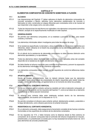 N.T.E. E.060 CONCRETO ARMADO
144
CAPÍTULO 17
ELEMENTOS COMPUESTOS DE CONCRETO SOMETIDOS A FLEXIÓN
17.1 ALCANCE
17.1.1 Las disposiciones del Capítulo 17 deben aplicarse al diseño de elementos compuestos de
concreto sometidos a flexión, definidos como elementos prefabricados de concreto o
fabricados en obra, construidos en etapas diferentes pero conectados entre si de manera tal
que respondan a las cargas como una sola unidad.
17.1.2 Todas las disposiciones de esta Norma son aplicables a los elementos compuestos sometidos
a flexión, excepto en lo específicamente modificado en este Capítulo.
17.2 GENERALIDADES
17.2.1 Se permite usar elementos compuestos, en su totalidad o porciones de ellos, para resistir
cortante y momento.
17.2.2 Los elementos individuales deben investigarse para todas las etapas de carga.
17.2.3 Si la resistencia especificada, la densidad u otras propiedades de los diversos elementos son
diferentes, deben utilizarse en el diseño las propiedades de los elementos individuales o los
valores más críticos.
17.2.4 En el cálculo de la resistencia de elementos compuestos no debe hacerse distinción entre
elementos apuntalados y no apuntalados.
17.2.5 Todos los elementos deben diseñarse para resistir las cargas aplicadas antes del completo
desarrollo de la resistencia de diseño del elemento compuesto.
17.2.6 Se debe diseñar el refuerzo requerido para controlar el agrietamiento y prevenir la separación
de los elementos individuales de los miembros compuestos.
17.2.7 Los elementos compuestos deben cumplir con los requisitos de control de deflexiones dados
en 9.6.
17.3 APUNTALAMIENTO
Donde se emplee apuntalamiento, éste no deberá retirarse hasta que los elementos
soportados hayan desarrollado las propiedades de diseño requeridas para resistir todas las
cargas, y limitar las deflexiones y el agrietamiento en el momento de retirar los puntales.
17.4 RESISTENCIA AL CORTANTE VERTICAL
17.4.1 Donde se considere que el cortante vertical es resistido por todo el elemento compuesto, el
diseño se hará de acuerdo con los requisitos del Capítulo 11, como si se tratara de un elemento
monolítico de la misma sección transversal.
17.4.2 El refuerzo para cortante debe estar totalmente anclado dentro de los elementos
interconectados, de acuerdo con lo dispuesto en 12.13.
17.4.3 Se permite considerar el refuerzo para cortante vertical, debidamente anclado y extendido a
lo largo del elemento, como refuerzo para tomar el cortante horizontal.
17.5 RESISTENCIA AL CORTANTE HORIZONTAL
17.5.1 En un elemento compuesto, debe asegurarse la transmisión completa de las fuerzas cortantes
horizontales en las superficies de contacto de los elementos conectados.
17.5.2 En los requisitos de 17.5, d debe tomarse como la distancia desde la fibra extrema en
compresión de la sección compuesta total al centroide del refuerzo longitudinal en tracción,
preesforzado y no preesforzado (si existe) pero no hay necesidad de tomarlo menor de 0,8 h
para elementos de concreto preesforzado.
 