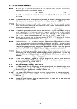 N.T.E. E.060 CONCRETO ARMADO
145
17.5.3 A menos que se calcule de acuerdo con 17.5.4, el diseño de las secciones transversales
sometidas a cortante horizontal debe basarse en:
Vu ≤  Vnh (17-1)
donde Vnh es la resistencia nominal al cortante horizontal calculada de acuerdo con 17.5.3.1
a 17.5.3.4.
17.5.3.1 Donde las superficies de contacto estén limpias, libres de lechada y se hayan hecho rugosas
intencionalmente, la resistencia al cortante Vnh no debe tomarse mayor a 0,55 bv d.
17.5.3.2 Donde se proporcione el mínimo de estribos de acuerdo con 17.6 y las superficies de contacto
estén limpias y libres de lechada, pero no se hayan hecho rugosas intencionalmente, Vnh no
debe tomarse mayor a 0,55 bv d.
17.5.3.3 Donde se proporcione el mínimo de estribos de acuerdo con 17.6 y las superficies de contacto
están limpias, libres de lechada y se hayan hecho rugosas intencionalmente con una amplitud
aproximada de 6 mm, Vnh debe tomarse igual a (1,8 0,6 ) λ
ρv fy bvd
 , pero no mayor
que 3,5 bv d. Deben usarse los valores de  indicados en 11.7.4.3 y v es  
Av bv s .
17.5.3.4 Donde Vu en la sección bajo consideración exceda de  (3,5 bv d), el diseño por cortante
horizontal debe hacerse de acuerdo con 11.7.4.
17.5.4 Como alternativa a 17.5.3, el cortante horizontal podrá determinarse calculando la variación
real de la fuerza de comprensión o de tracción en cualquier segmento, y deberán tomarse
medidas para transferir esa fuerza como cortante horizontal al elemento soportante. La fuerza
cortante horizontal amplificada no debe exceder la resistencia a cortante Vnh como se indica
en 17.5.3.1 a 17.5.3.4, donde el área de la superficie de contacto debe sustituir a bv d.
17.5.4.1 Donde los estribos proporcionados para resistir el cortante horizontal se diseñan para
satisfacer 17.5.4, la relación entre el área de los estribos y el espaciamiento a lo largo del
elemento debe representar aproximadamente la distribución del esfuerzo de cortante en el
elemento.
17.5.5 Donde exista tracción a través de cualquier superficie de contacto entre elementos
conectados, sólo se permitirá la transmisión de cortante por contacto cuando se proporcione
el mínimo de estribos de acuerdo con 17.6.
17.6 ESTRIBOS PARA CORTANTE HORIZONTAL
17.6.1 Donde se colocan estribos para transferir el cortante horizontal, el área de los estribos no debe
ser menor que la requerida por 11.5.6.2, y su espaciamiento no debe exceder de cuatro veces
la dimensión menor del elemento soportado, ni de 600 mm.
17.6.2 Los estribos que resisten el cortante horizontal deben consistir en barras individuales,
alambres, estribos de ramas múltiples o ramas verticales de refuerzo electrosoldado de
alambre.
17.6.3 Todos los estribos deben anclarse totalmente dentro de cada uno de los elementos
conectados de acuerdo con 12.13.
 