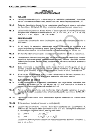 N.T.E. E.060 CONCRETO ARMADO
146
CAPÍTULO 18
CONCRETO PREESFORZADO
18.1 ALCANCE
18.1.1 Las disposiciones del Capítulo 18 se deben aplicar a elementos preesforzados con alambre,
torones o barras que cumplan con las disposiciones para aceros de preesforzado de 3.5.5.
18.1.2 Todas las disposiciones de esta Norma, no excluidas específicamente y que no contradigan
las disposiciones del Capítulo 18, deben considerare aplicables al concreto preesforzado.
18.1.3 Las siguientes disposiciones de esta Norma no deben aplicarse al concreto preesforzado,
excepto cuando esté específicamente señalado: 6.4.4, 8.10.2, 8.10.3, 8.10.4, 8.11, 9.8.1, 10.5,
10.6, 10.9.1, 10.9.2, Capítulo 13, 14.3, 14.5 y 14.6.
18.2 GENERALIDADES
18.2.1 Los elementos preesforzados deben cumplir con los requisitos de resistencia especificados en
esta Norma.
18.2.2 En el diseño de elementos preesforzados deben contemplarse la resistencia y el
comportamiento en condiciones de servicio durante todas las etapas de carga durante la vida
de la estructura, desde el momento en que el preesforzado se aplique por primera vez.
18.2.3 En el diseño deben considerarse las concentraciones de esfuerzos debidas al preesforzado.
18.2.4 Deben tomarse medidas con respecto a los efectos provocados por el preesforzado sobre las
estructuras adyacentes debidos a deformaciones plásticas y elásticas, deflexiones, cambios
de longitud y rotaciones. También deben considerarse los efectos por cambios de temperatura
y retracción.
18.2.5 Debe considerarse la posibilidad de pandeo de un elemento entre los puntos en que el
concreto y el acero de preesforzado estén en contacto intermitente en un ducto de mayor
tamaño que el necesario, al igual que la posibilidad de pandeo de almas y alas delgadas.
18.2.6 Al calcular las propiedades de la sección antes de la adherencia del acero de preesforzado,
debe considerarse el efecto de la pérdida de área debida a los ductos abiertos.
18.3 SUPOSICIONES DE DISEÑO
18.3.1 El diseño por resistencia de elementos preesforzados para cargas axiales y de flexión debe
basarse en las suposiciones de 10.2, excepto que 10.2.4 se debe aplicar únicamente al
refuerzo corrugado que cumpla con lo señalado en 3.5.3.
18.3.2 Para el análisis de los esfuerzos en la transferencia del preesforzado, bajo cargas de servicio
y cargas de fisuración, se debe emplear la teoría elástica con las suposiciones de 18.3.2.1 y
18.3.2.2.
18.3.2.1 Las deformaciones unitarias varían linealmente en el peralte del elemento en todas las etapas
de carga.
18.3.2.2 En las secciones fisuradas, el concreto no resiste tracción.
18.3.3 Los elementos preesforzados sometidos a flexión deben clasificarse como Clase U o Clase T,
en función del esfuerzo en la fibra extrema en tracción en la zona precomprimida en tracción,
ft, calculado para cargas de servicio, de la siguiente forma:
(a) Clase U: 0,62
ft f c


(b) Clase T: 0,62 1,0
f c ft f c
 
 
Los sistemas de losas preesforzadas en dos direcciones deben ser diseñadas como Clase U,
con 0,50
ft f c

 .
 