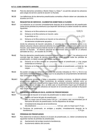 N.T.E. E.060 CONCRETO ARMADO
147
18.3.4 Para los elementos sometidos a flexión Clase U y Clase T, se permite calcular los esfuerzos
para cargas de servicio usando la sección no fisurada.
18.3.5 Las deflexiones de los elementos preesforzados sometidos a flexión deben ser calculadas de
acuerdo con 9.6.4.
18.4 REQUISITOS DE SERVICIO - ELEMENTOS SOMETIDOS A FLEXIÓN
18.4.1 Los esfuerzos en el concreto inmediatamente después de la transferencia del preesforzado
(antes de las pérdidas de preesfuerzo que dependen del tiempo) no deben exceder los valores
siguientes:
(a) Esfuerzo en la fibra extrema en compresión…………………….………… 0,60 f ci

(b) Esfuerzo en la fibra extrema en tracción, salvo
lo permitido en (c)…………………………………………………………....... 0,25 f ci

(c) Esfuerzo en la fibra extrema en tracción en los extremos
de elementos simplemente apoyados ……………………………….……... 0,50 f ci

donde los esfuerzos de tracción calculados, ft, excedan los límites señalados en (b) o (c),
deberá colocarse refuerzo adicional adherido (no preesforzado o preesforzado) en la zona de
tracción, para resistir la fuerza total de tracción en el concreto, calculada con la suposición de
sección no fisurada. El refuerzo adicional se determinará sobre la base de un esfuerzo
admisible de 0,6 fy , sin exceder de 210 MPa.
18.4.2 Para los elementos preesforzados sometidos a flexión Clase U y Clase T, los esfuerzos en el
concreto bajo las cargas de servicio (después de haber ocurrido todas las pérdidas de
preesforzado), no deben exceder los valores siguientes:
(a) Esfuerzo en la fibra extrema en compresión debido al preesforzado y a las cargas
sostenidas en el tiempo..…………………………………….………........……. 0,45 f’c
(b) Esfuerzo en la fibra extrema en compresión debida al preesforzado y al total de las
cargas ………………………………..……………………...…………….…...... 0,60 f’c
18.4.3 Se pueden exceder los esfuerzos admisibles del concreto indicados en 18.4.1 y 18.4.2 si se
demuestra mediante ensayos o análisis que no se perjudica el comportamiento del elemento
bajo condiciones de servicio.
18.4.4.1 Para estructuras sometidas a fatiga o expuestas a medios corrosivos, se deberán adoptar
precauciones especiales. Para condiciones de ambiente corrosivo, definido como un
ambiente en que existe ataque químico (agua marina, ambiente industrial corrosivo, gases de
alcantarillas, aguas servidas, etc.), se debe usar un recubrimiento mayor que el indicado en
7.7.2 y se deben reducir los esfuerzos de tracción en el concreto para controlar la fisuración
bajo cargas de servicio.
18.5 ESFUERZOS ADMISIBLES EN EL ACERO DE PREESFORZADO
18.5.1 Los esfuerzos de tracción en el acero de preesforzado no deben exceder:
(a) Debido a la fuerza del gato de preesforzado……………….……..………….. 0,94 fpy
pero no mayor que el mínimo entre 0,80 fpu y el máximo valor recomendado por el
fabricante del acero de preesforzado o de los dispositivos de anclaje.
(b) Inmediatamente después de la transferencia
del preesfuerzo ……………………………..…. 0,82 fpy pero no mayor que 0,74 fpu
(c) Tendones de postensado, en anclajes y acoples, inmediatamente después de la
transferencia ………………………………….………………………..……...……. 0,70 fpu
18.6 PÉRDIDAS DE PREESFUERZO
18.6.1 Para determinar el esfuerzo efectivo en el acero de preesforzado, fse, deben considerarse las
siguientes fuentes de pérdidas de preesforzado.
(a) Asentamiento del anclaje durante la transferencia.
(b) Acortamiento elástico del concreto.
 