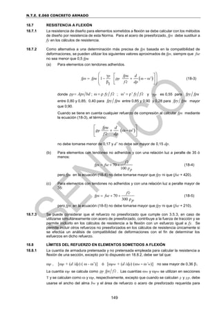 N.T.E. E.060 CONCRETO ARMADO
149
18.7 RESISTENCIA A FLEXIÓN
18.7.1 La resistencia de diseño para elementos sometidos a flexión se debe calcular con los métodos
de diseño por resistencia de esta Norma. Para el acero de preesforzado, fps debe sustituir a
fy en los cálculos de resistencia.
18.7.2 Como alternativa a una determinación más precisa de fps basada en la compatibilidad de
deformaciones, se pueden utilizar los siguientes valores aproximados de fps, siempre que fse
no sea menor que 0,5 fpu
(a) Para elementos con tendones adheridos.
 
γ
1 ρ ω ω'
β1
p
p
fpu d
fps fpu
f c dp
   

 
 
 
 
 
 
 
(18-3)
donde p Aps bd
  ; fy f c

   ; ' ρ' fy f c

  y γp es 0,55 para fpy fpu
entre 0,80 y 0,85; 0,40 para fpy fpu entre 0,85 y 0,90 y 0,28 para fpy fpu mayor
que 0,90.
Cuando se tiene en cuenta cualquier refuerzo de compresión al calcular fps mediante
la ecuación (18-3), el término:
 
ρ '
p
fpu d
f c dp
 
  
 

 
no debe tomarse menor de 0,17 y d’ no debe ser mayor de 0,15 dp.
(b) Para elementos con tendones no adheridos y con una relación luz a peralte de 35 ó
menos:
70
100 ρp
f c
fps fse

   (18-4)
pero fps en la ecuación (18-4) no debe tomarse mayor que fpy ni que (fse + 420).
(c) Para elementos con tendones no adheridos y con una relación luz a peralte mayor de
35:
70
300 ρ
f c
fps fse
p

   (18-5)
pero fps en la ecuación (18-5) no debe tomarse mayor que fpy ni que (fse + 210).
18.7.3 Se puede considerar que el refuerzo no preesforzado que cumple con 3.5.3, en caso de
utilizarse simultáneamente con acero de preesforzado, contribuye a la fuerza de tracción y se
permite incluirlo en los cálculos de resistencia a la flexión con un esfuerzo igual a fy. Se
permite incluir otros refuerzos no preesforzados en los cálculos de resistencia únicamente si
se efectúa un análisis de compatibilidad de deformaciones con el fin de determinar los
esfuerzos en dicho refuerzo.
18.8 LÍMITES DEL REFUERZO EN ELEMENTOS SOMETIDOS A FLEXIÓN
18.8.1 La cuantía de armadura pretensada y no pretensada empleada para calcular la resistencia a
flexión de una sección, excepto por lo dispuesto en 18.8.2, debe ser tal que:
p , [p + (d /dp) (  - ’)] ó [pw + (d /dp) (w - ’w)] no sea mayor de 0,36 1.
La cuantía p se calcula como ρp fps f c
 . Las cuantías w y pw se utilizan en secciones
T y se calculan como  y p, respectivamente, excepto que cuando se calculan ρ y ρp, debe
usarse el ancho del alma bw y el área de refuerzo o acero de presforzado requerida para
 